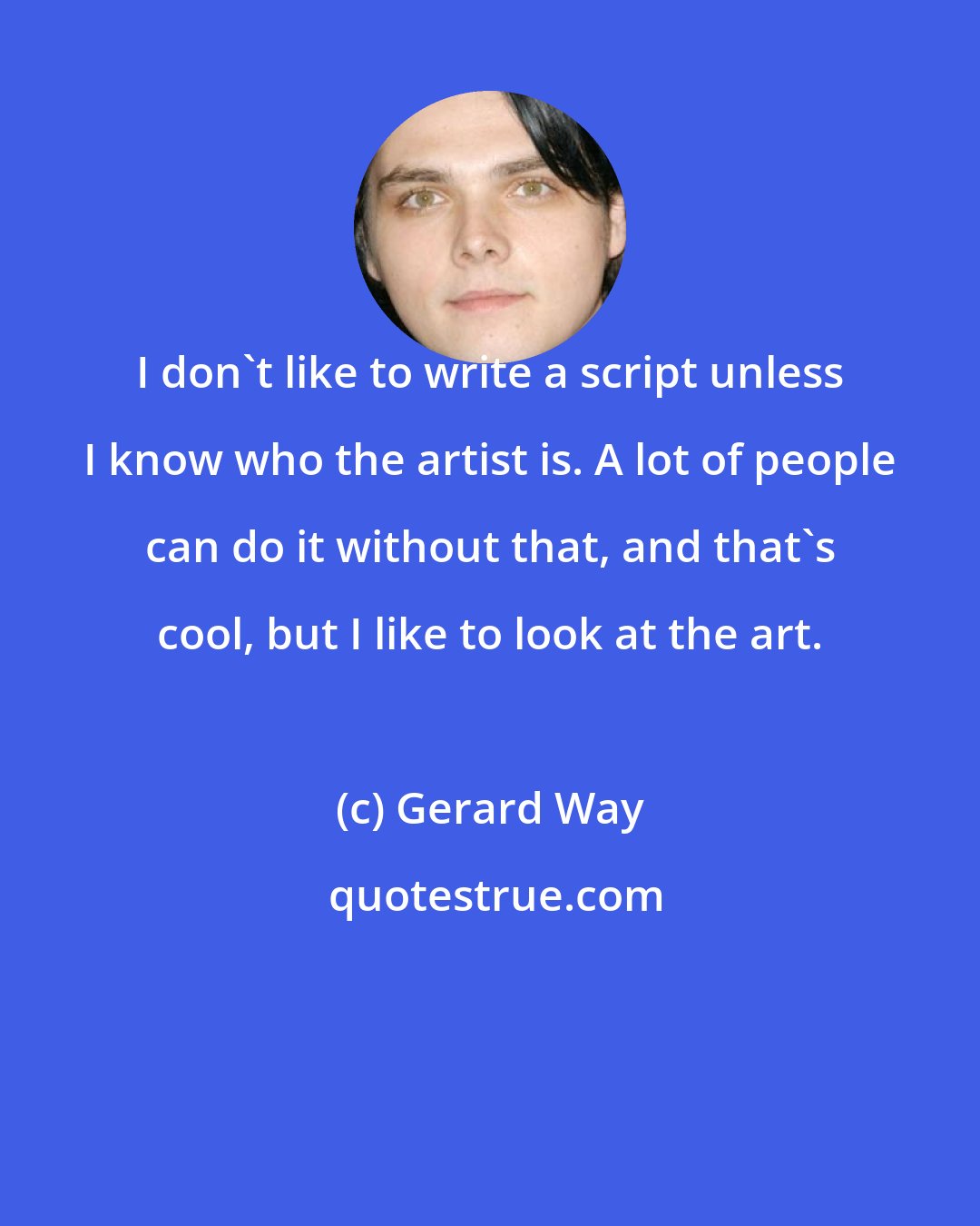 Gerard Way: I don't like to write a script unless I know who the artist is. A lot of people can do it without that, and that's cool, but I like to look at the art.