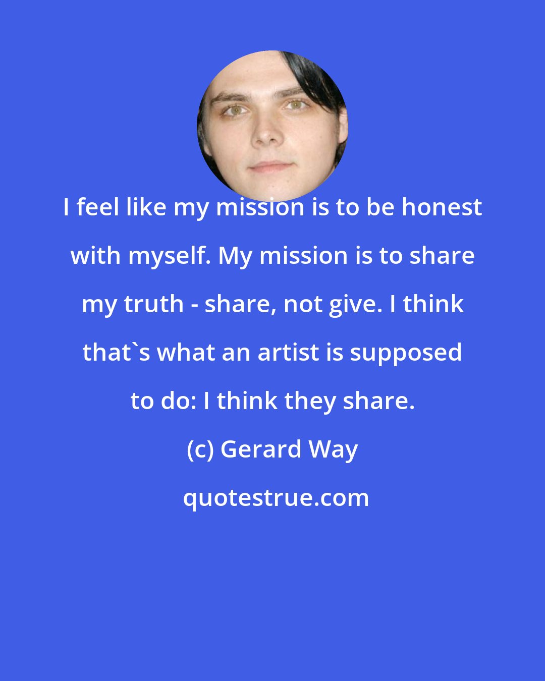 Gerard Way: I feel like my mission is to be honest with myself. My mission is to share my truth - share, not give. I think that's what an artist is supposed to do: I think they share.