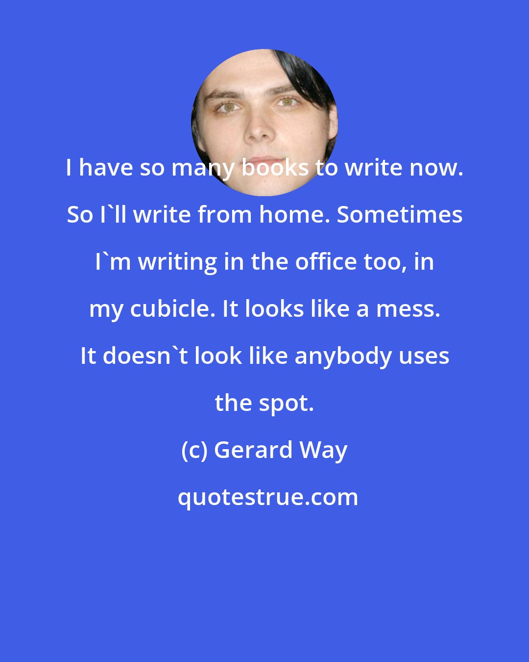 Gerard Way: I have so many books to write now. So I'll write from home. Sometimes I'm writing in the office too, in my cubicle. It looks like a mess. It doesn't look like anybody uses the spot.