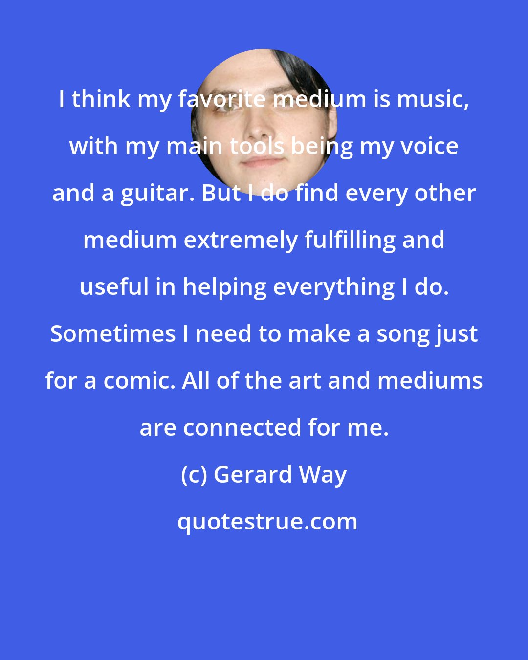 Gerard Way: I think my favorite medium is music, with my main tools being my voice and a guitar. But I do find every other medium extremely fulfilling and useful in helping everything I do. Sometimes I need to make a song just for a comic. All of the art and mediums are connected for me.