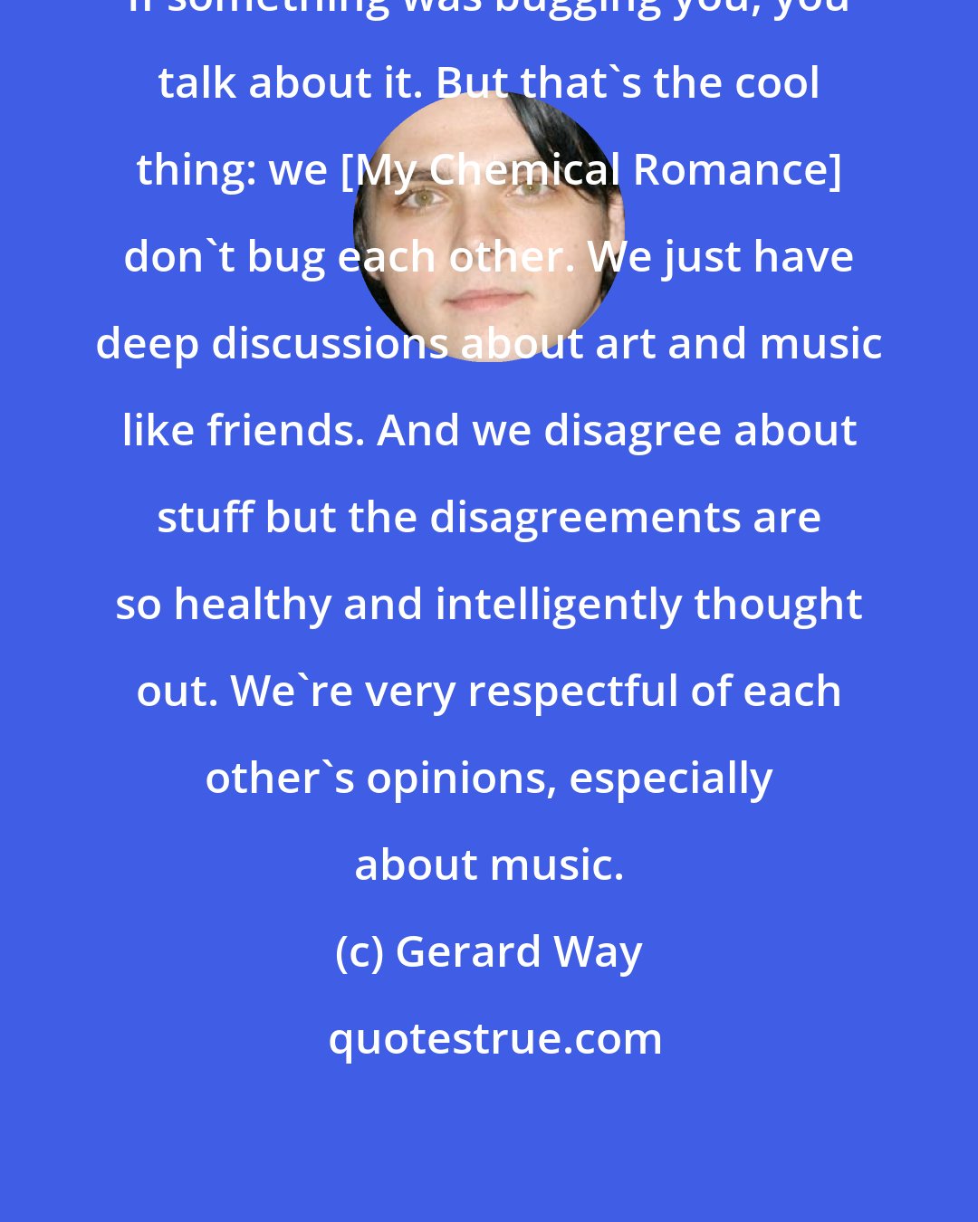 Gerard Way: If something was bugging you, you talk about it. But that's the cool thing: we [My Chemical Romance] don't bug each other. We just have deep discussions about art and music like friends. And we disagree about stuff but the disagreements are so healthy and intelligently thought out. We're very respectful of each other's opinions, especially about music.