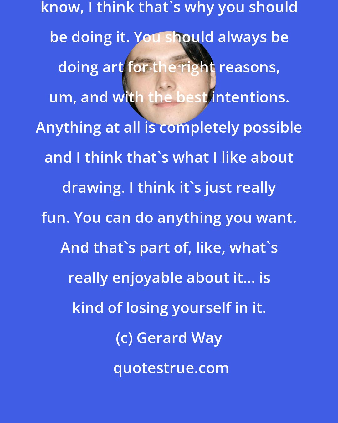 Gerard Way: Just draw 'cause you love it, you know, I think that's why you should be doing it. You should always be doing art for the right reasons, um, and with the best intentions. Anything at all is completely possible and I think that's what I like about drawing. I think it's just really fun. You can do anything you want. And that's part of, like, what's really enjoyable about it... is kind of losing yourself in it.