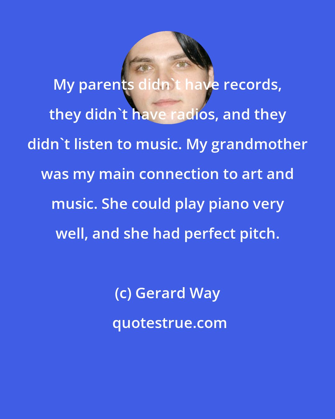 Gerard Way: My parents didn't have records, they didn't have radios, and they didn't listen to music. My grandmother was my main connection to art and music. She could play piano very well, and she had perfect pitch.