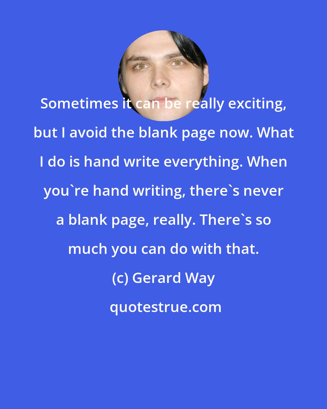 Gerard Way: Sometimes it can be really exciting, but I avoid the blank page now. What I do is hand write everything. When you're hand writing, there's never a blank page, really. There's so much you can do with that.