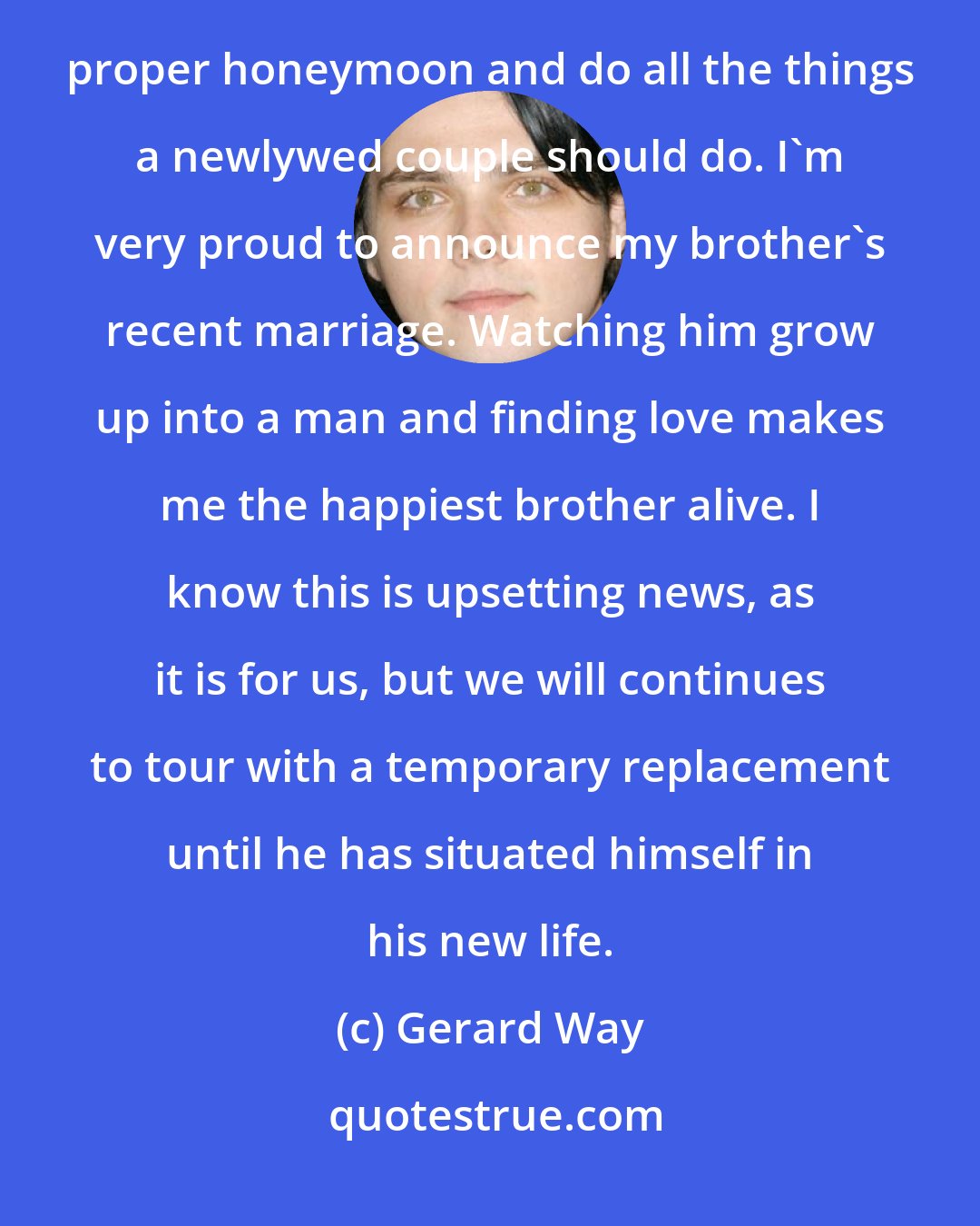 Gerard Way: The band has decided to give him and his wife a much needed break from the road to start a life and have a proper honeymoon and do all the things a newlywed couple should do. I'm very proud to announce my brother's recent marriage. Watching him grow up into a man and finding love makes me the happiest brother alive. I know this is upsetting news, as it is for us, but we will continues to tour with a temporary replacement until he has situated himself in his new life.