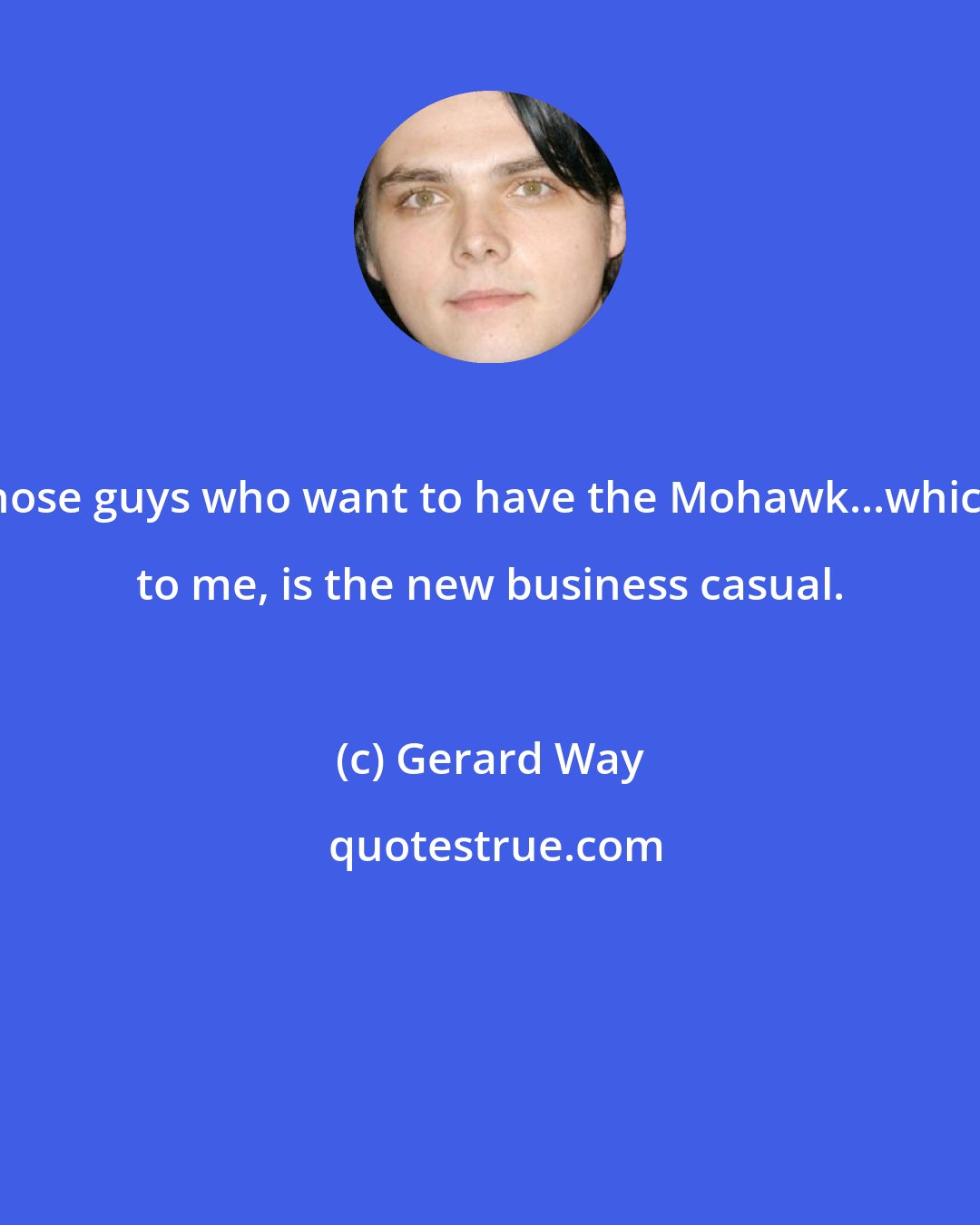 Gerard Way: Those guys who want to have the Mohawk...which, to me, is the new business casual.