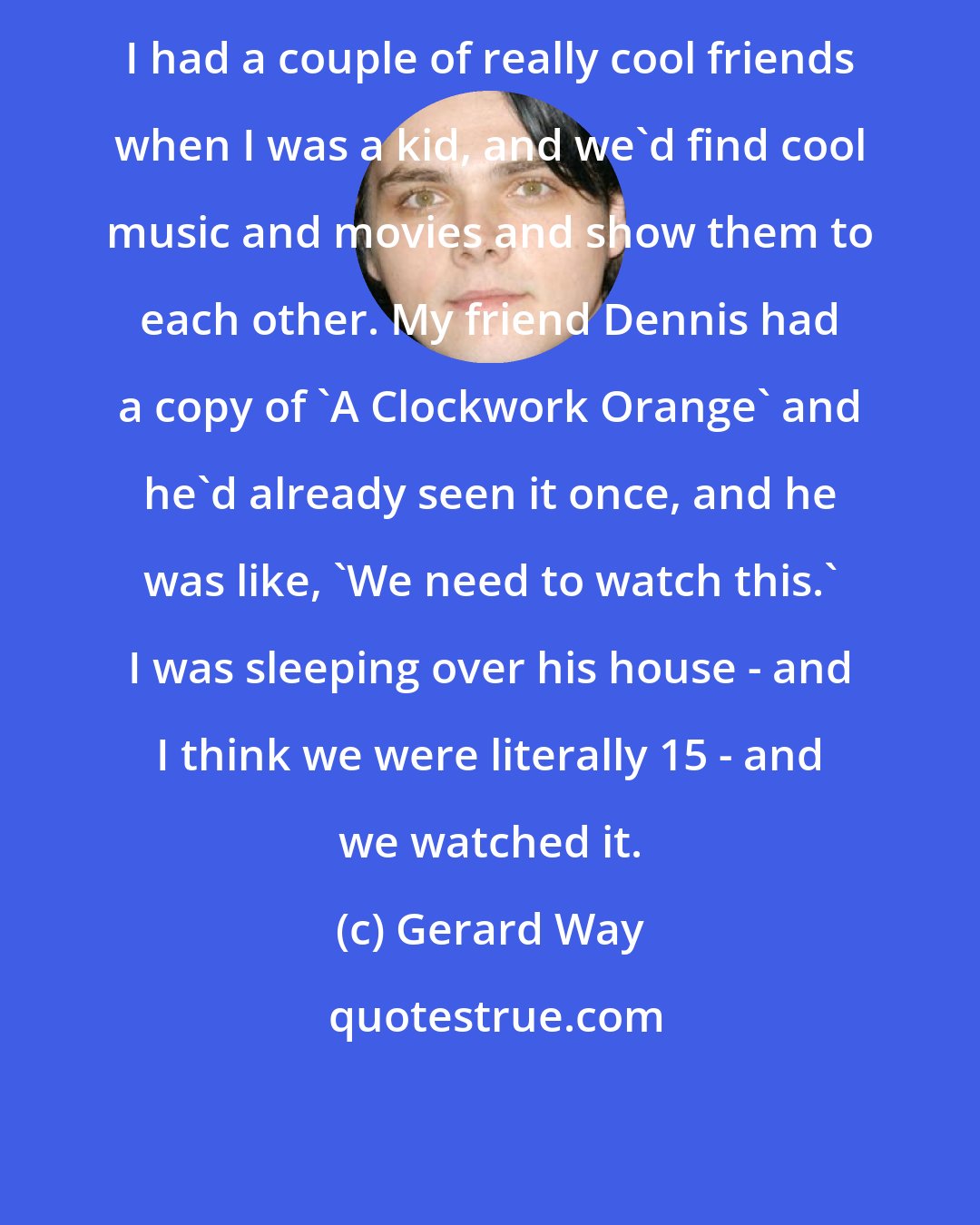 Gerard Way: I had a couple of really cool friends when I was a kid, and we'd find cool music and movies and show them to each other. My friend Dennis had a copy of 'A Clockwork Orange' and he'd already seen it once, and he was like, 'We need to watch this.' I was sleeping over his house - and I think we were literally 15 - and we watched it.