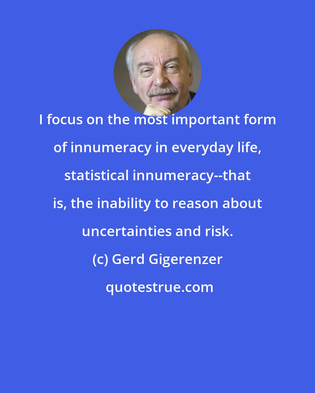 Gerd Gigerenzer: I focus on the most important form of innumeracy in everyday life, statistical innumeracy--that is, the inability to reason about uncertainties and risk.