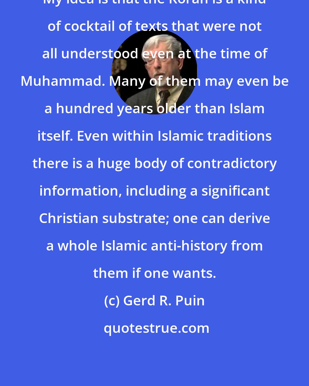 Gerd R. Puin: My idea is that the Koran is a kind of cocktail of texts that were not all understood even at the time of Muhammad. Many of them may even be a hundred years older than Islam itself. Even within Islamic traditions there is a huge body of contradictory information, including a significant Christian substrate; one can derive a whole Islamic anti-history from them if one wants.