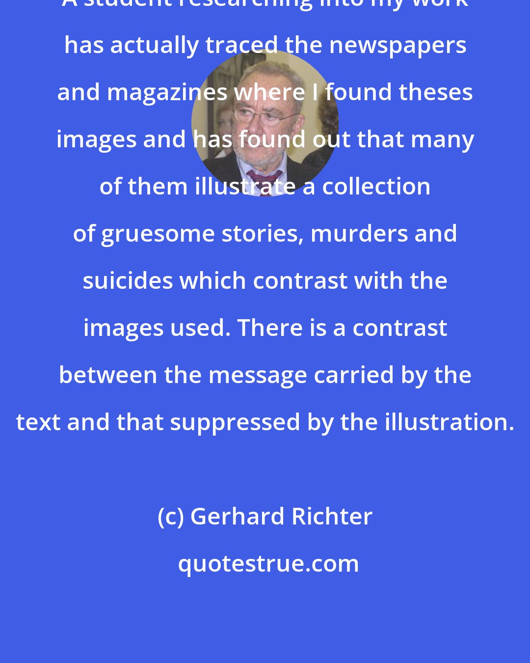 Gerhard Richter: A student researching into my work has actually traced the newspapers and magazines where I found theses images and has found out that many of them illustrate a collection of gruesome stories, murders and suicides which contrast with the images used. There is a contrast between the message carried by the text and that suppressed by the illustration.
