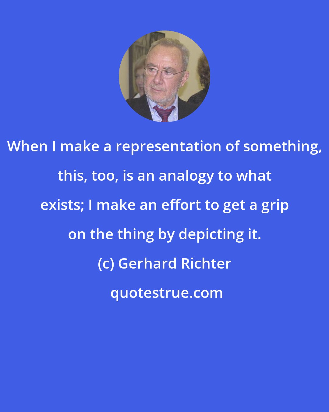 Gerhard Richter: When I make a representation of something, this, too, is an analogy to what exists; I make an effort to get a grip on the thing by depicting it.