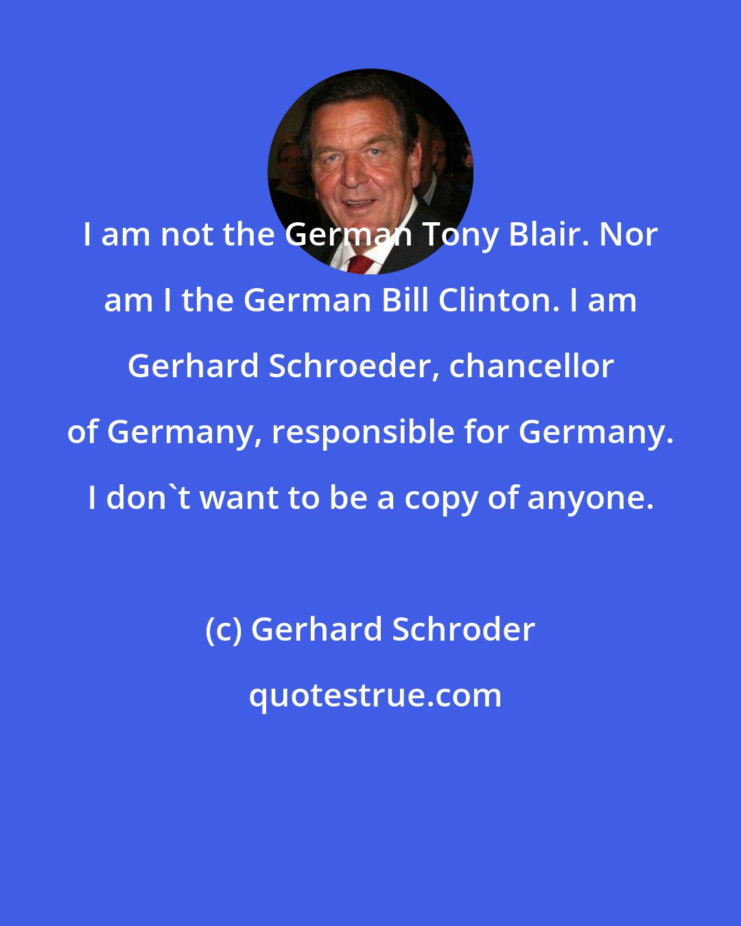 Gerhard Schroder: I am not the German Tony Blair. Nor am I the German Bill Clinton. I am Gerhard Schroeder, chancellor of Germany, responsible for Germany. I don't want to be a copy of anyone.