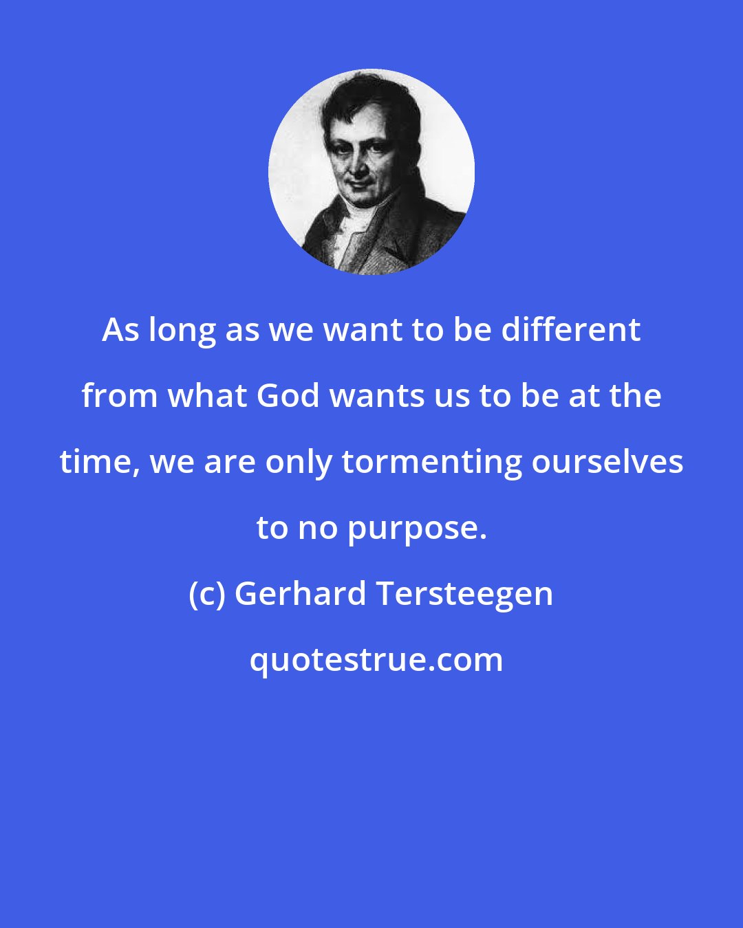 Gerhard Tersteegen: As long as we want to be different from what God wants us to be at the time, we are only tormenting ourselves to no purpose.