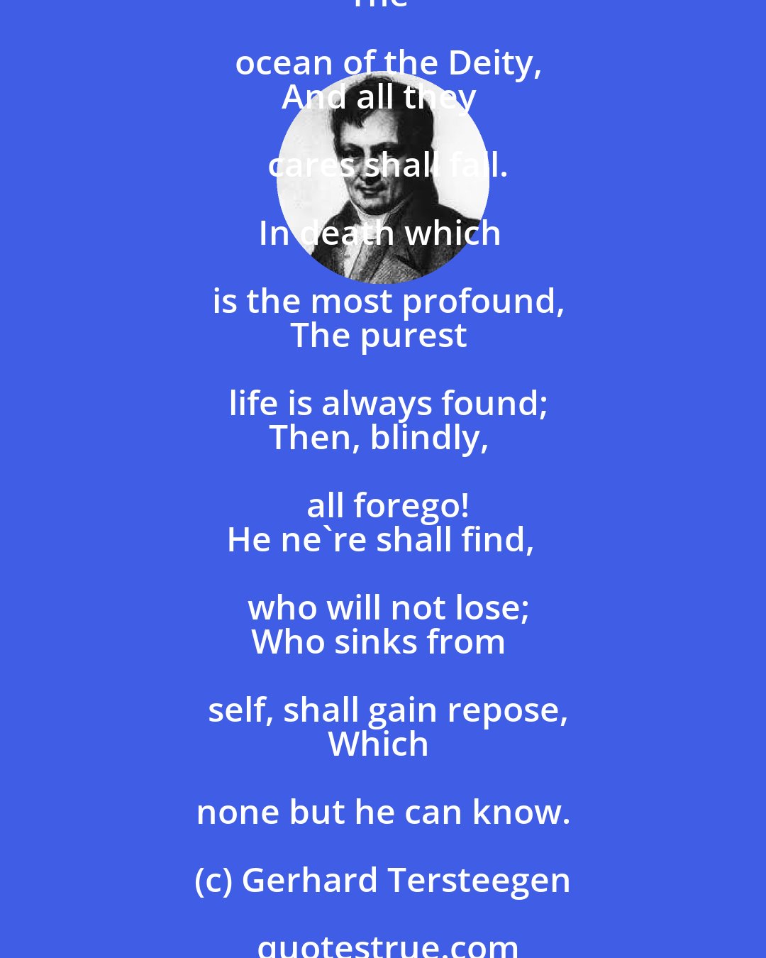 Gerhard Tersteegen: Be not afraid, though every stay
Should fail, or be removed away,
And thou be stript of all;
But lose thyself in that vast sea,
The ocean of the Deity,
And all they cares shall fall.

In death which is the most profound,
The purest life is always found;
Then, blindly, all forego!
He ne're shall find, who will not lose;
Who sinks from self, shall gain repose,
Which none but he can know.