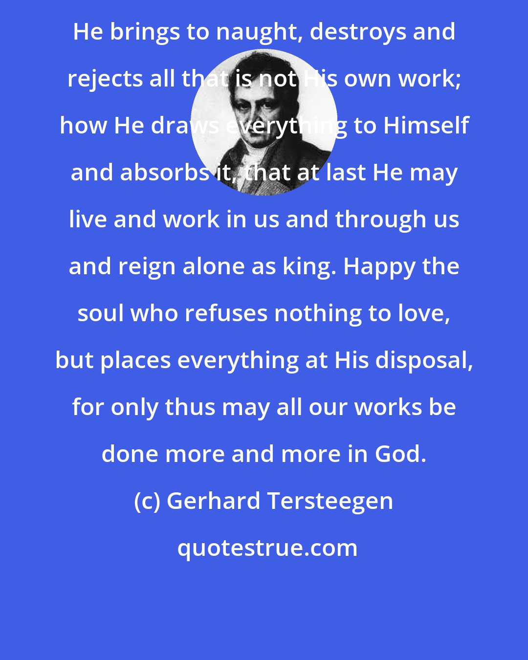 Gerhard Tersteegen: He brings to naught, destroys and rejects all that is not His own work; how He draws everything to Himself and absorbs it, that at last He may live and work in us and through us and reign alone as king. Happy the soul who refuses nothing to love, but places everything at His disposal, for only thus may all our works be done more and more in God.