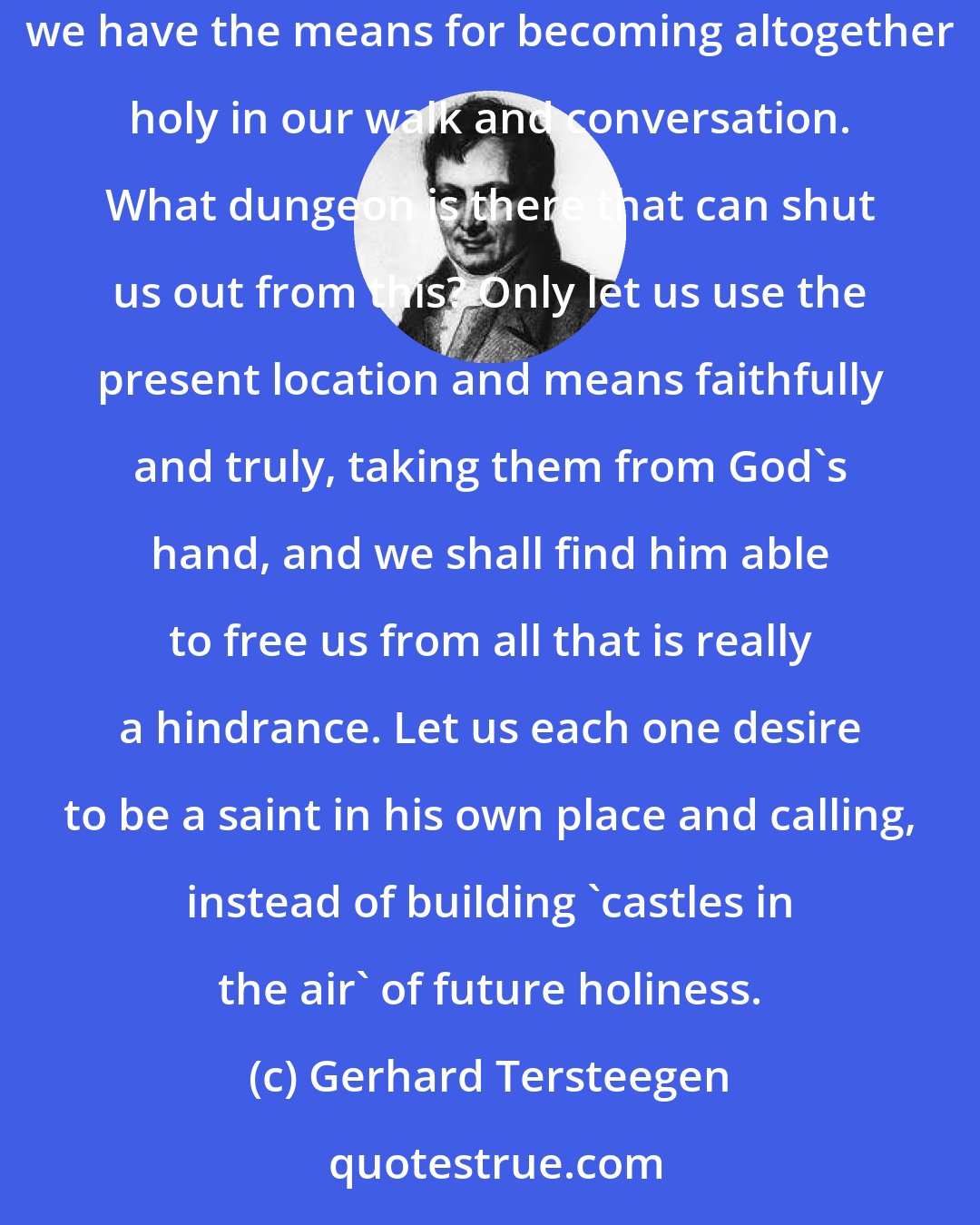 Gerhard Tersteegen: Let none, however difficult the circumstances, consider himself as debarred from the way of holiness. Have we but God and the cross of Christ, we have the means for becoming altogether holy in our walk and conversation. What dungeon is there that can shut us out from this? Only let us use the present location and means faithfully and truly, taking them from God's hand, and we shall find him able to free us from all that is really a hindrance. Let us each one desire to be a saint in his own place and calling, instead of building 'castles in the air' of future holiness.