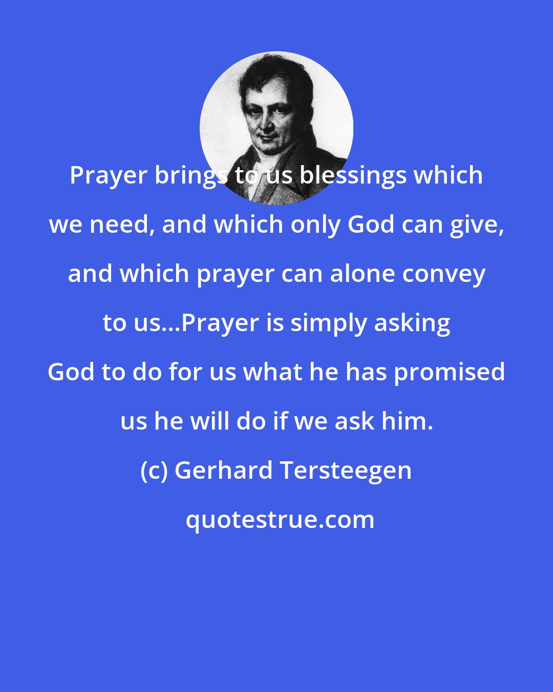 Gerhard Tersteegen: Prayer brings to us blessings which we need, and which only God can give, and which prayer can alone convey to us...Prayer is simply asking God to do for us what he has promised us he will do if we ask him.