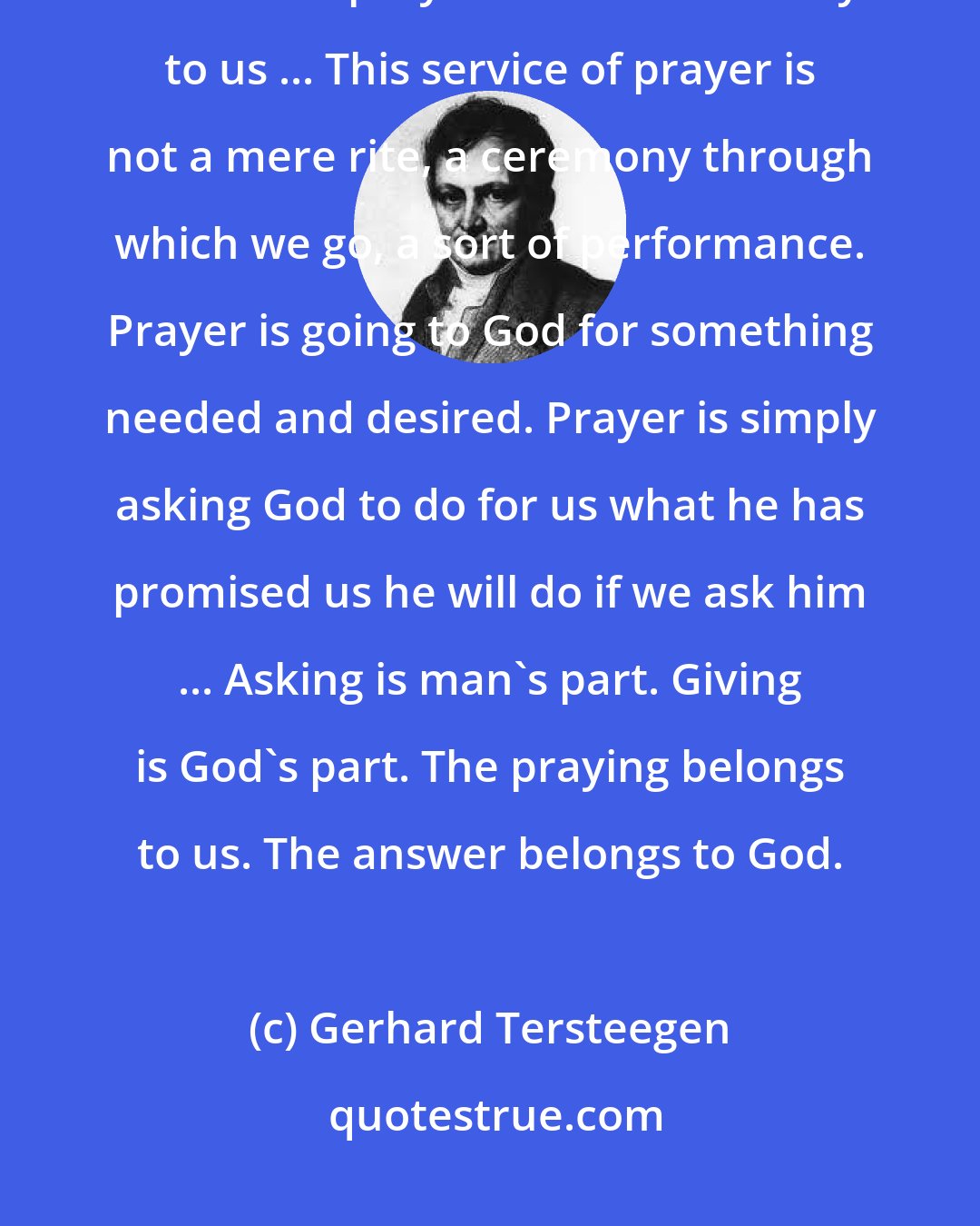 Gerhard Tersteegen: Prayer brings to us blessings which we need, and which only God can give, and which prayer can alone convey to us ... This service of prayer is not a mere rite, a ceremony through which we go, a sort of performance. Prayer is going to God for something needed and desired. Prayer is simply asking God to do for us what he has promised us he will do if we ask him ... Asking is man's part. Giving is God's part. The praying belongs to us. The answer belongs to God.