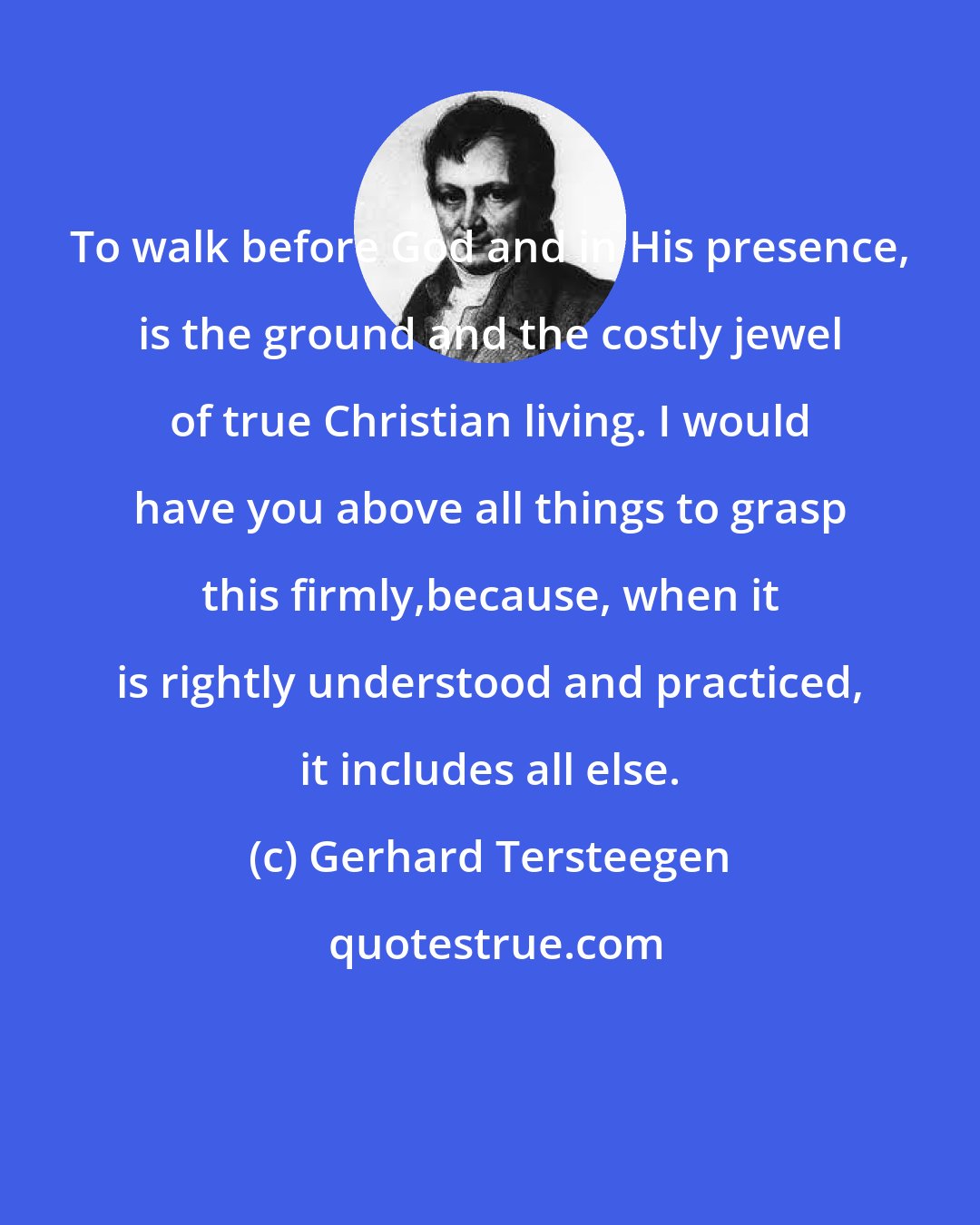 Gerhard Tersteegen: To walk before God and in His presence, is the ground and the costly jewel of true Christian living. I would have you above all things to grasp this firmly,because, when it is rightly understood and practiced, it includes all else.