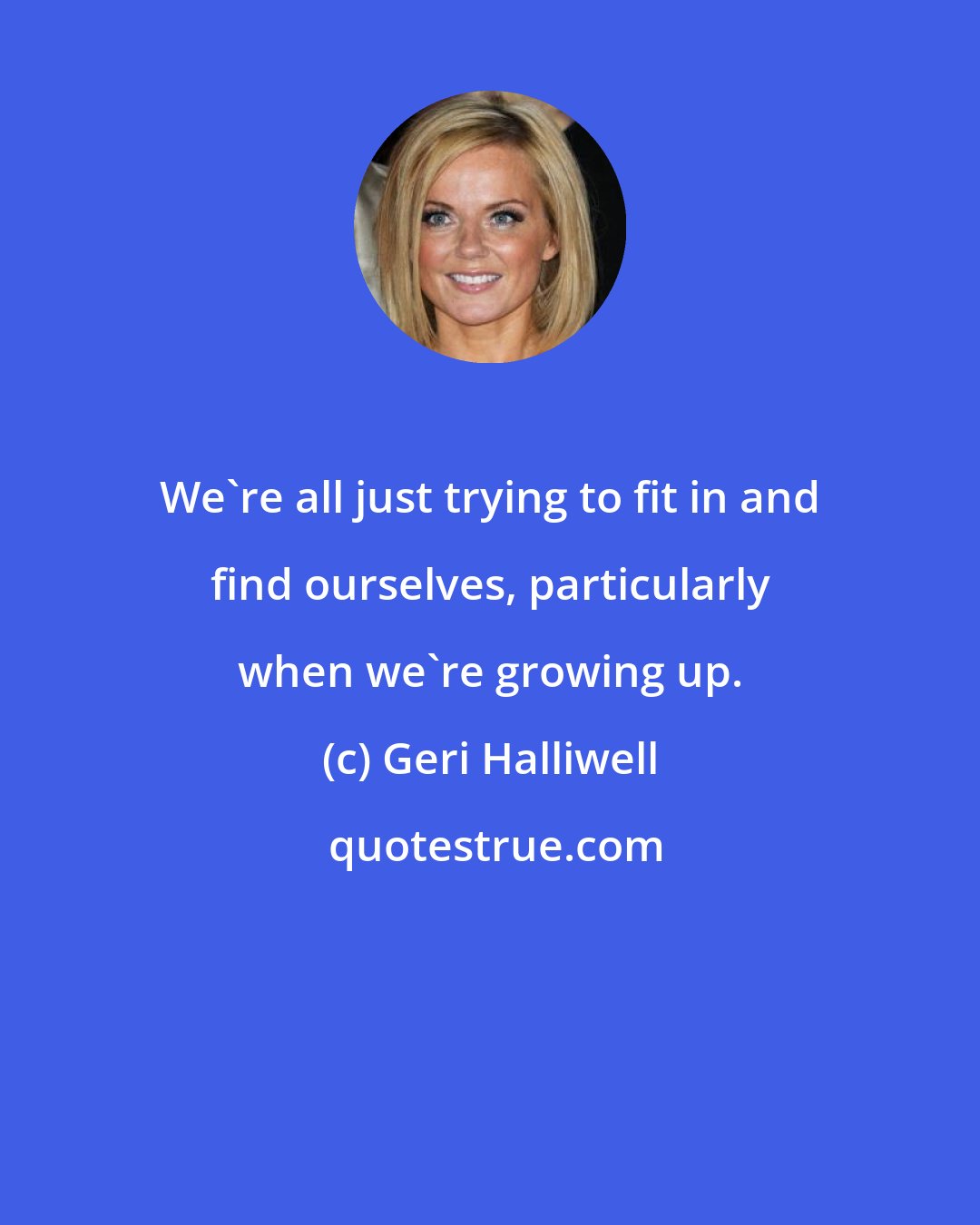 Geri Halliwell: We're all just trying to fit in and find ourselves, particularly when we're growing up.