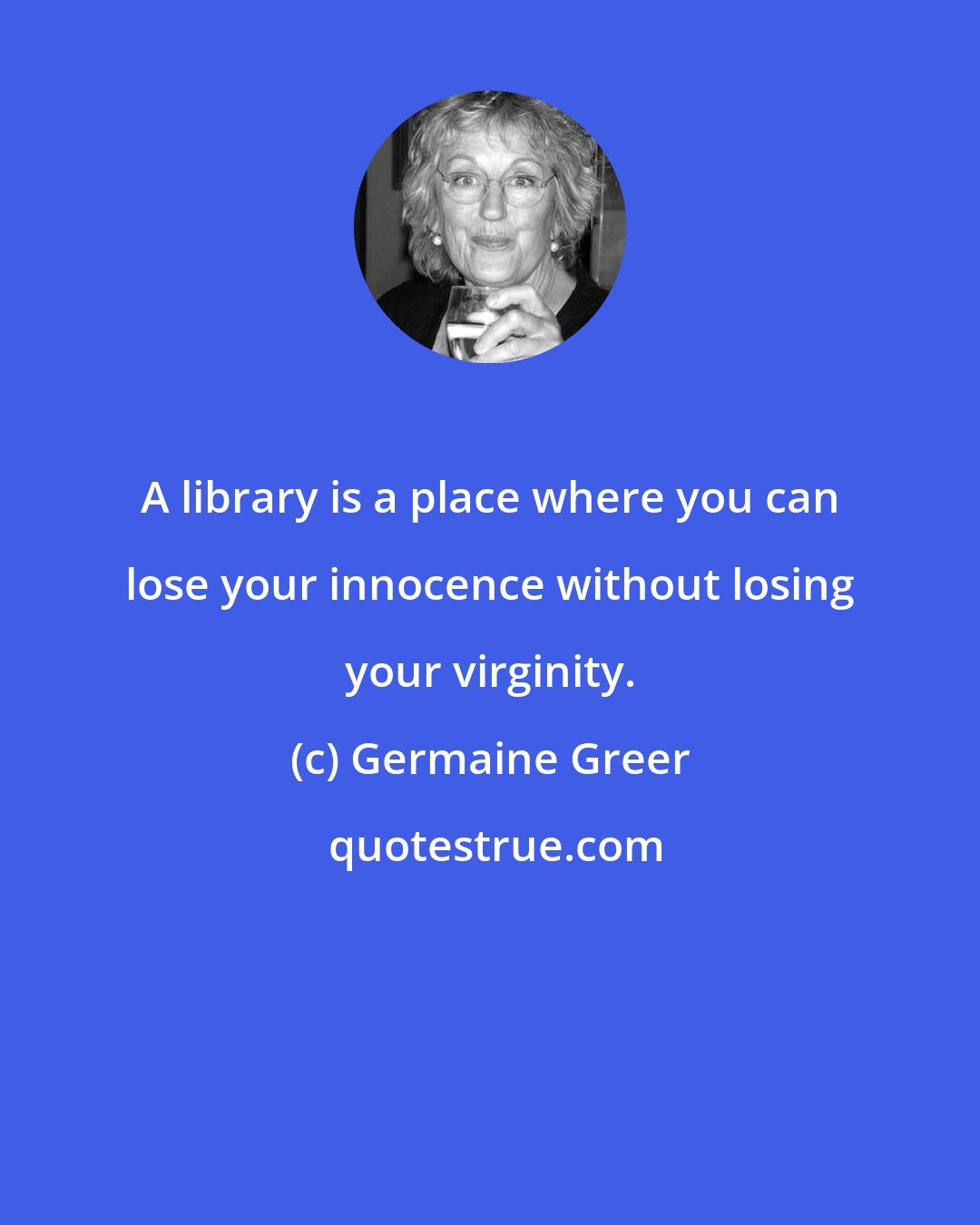 Germaine Greer: A library is a place where you can lose your innocence without losing your virginity.