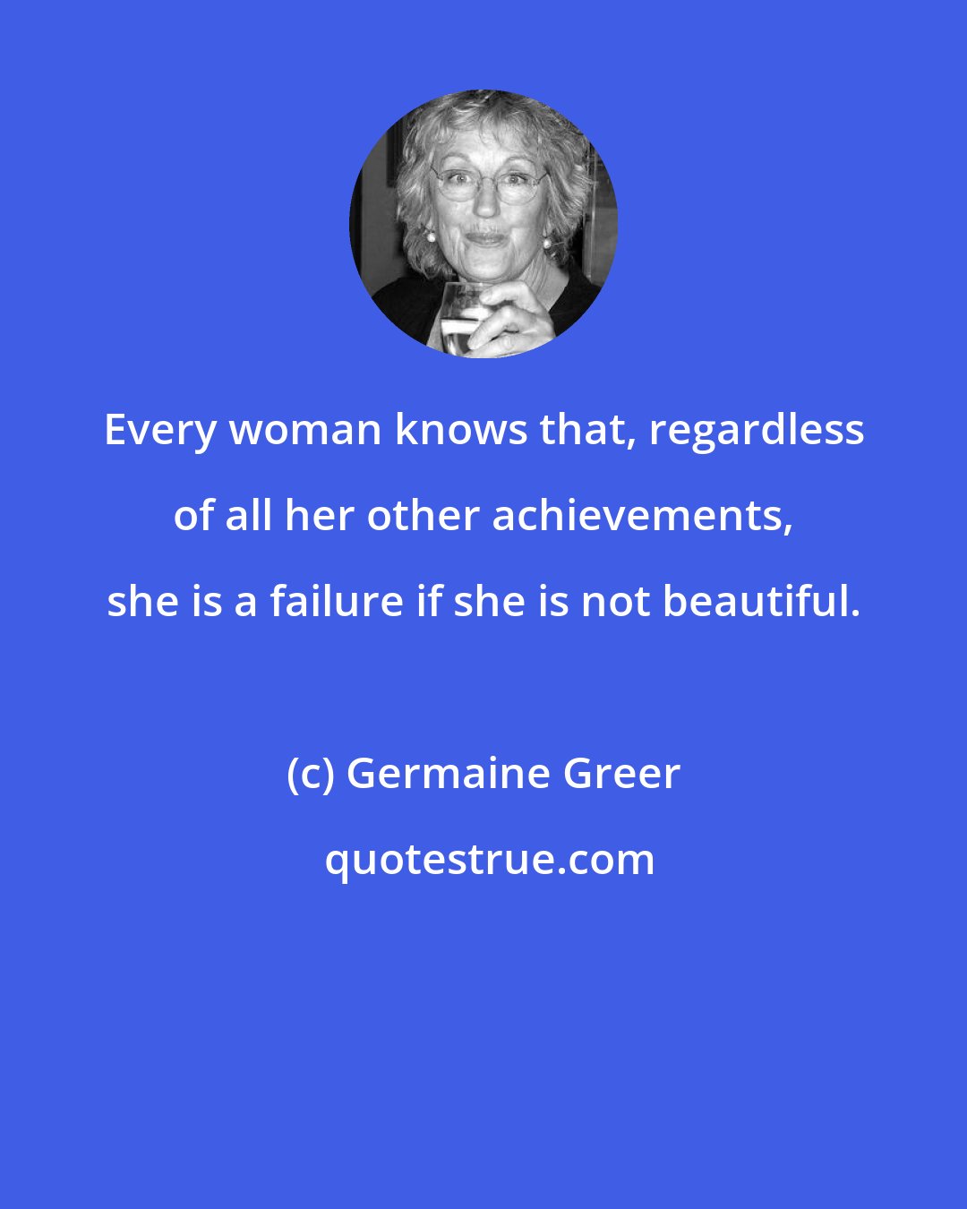 Germaine Greer: Every woman knows that, regardless of all her other achievements, she is a failure if she is not beautiful.