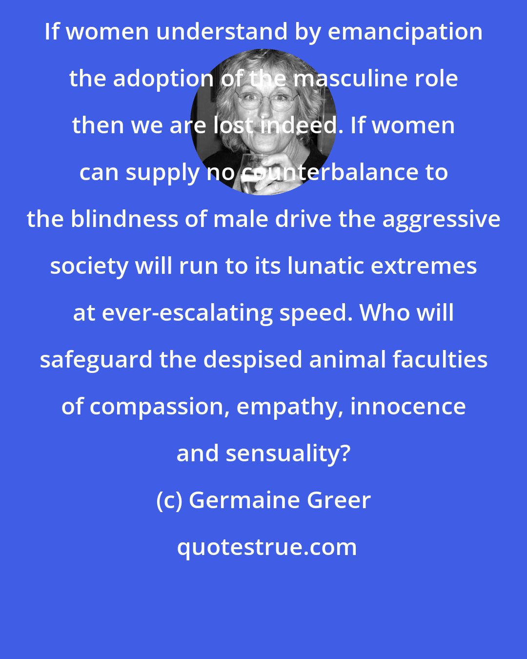 Germaine Greer: If women understand by emancipation the adoption of the masculine role then we are lost indeed. If women can supply no counterbalance to the blindness of male drive the aggressive society will run to its lunatic extremes at ever-escalating speed. Who will safeguard the despised animal faculties of compassion, empathy, innocence and sensuality?