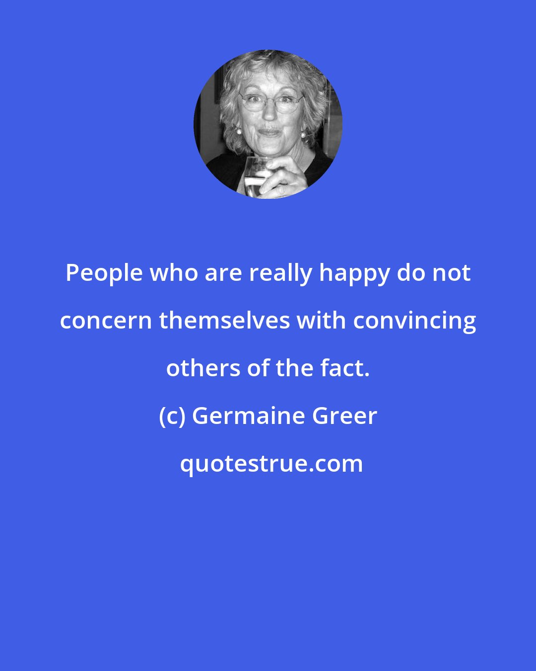 Germaine Greer: People who are really happy do not concern themselves with convincing others of the fact.