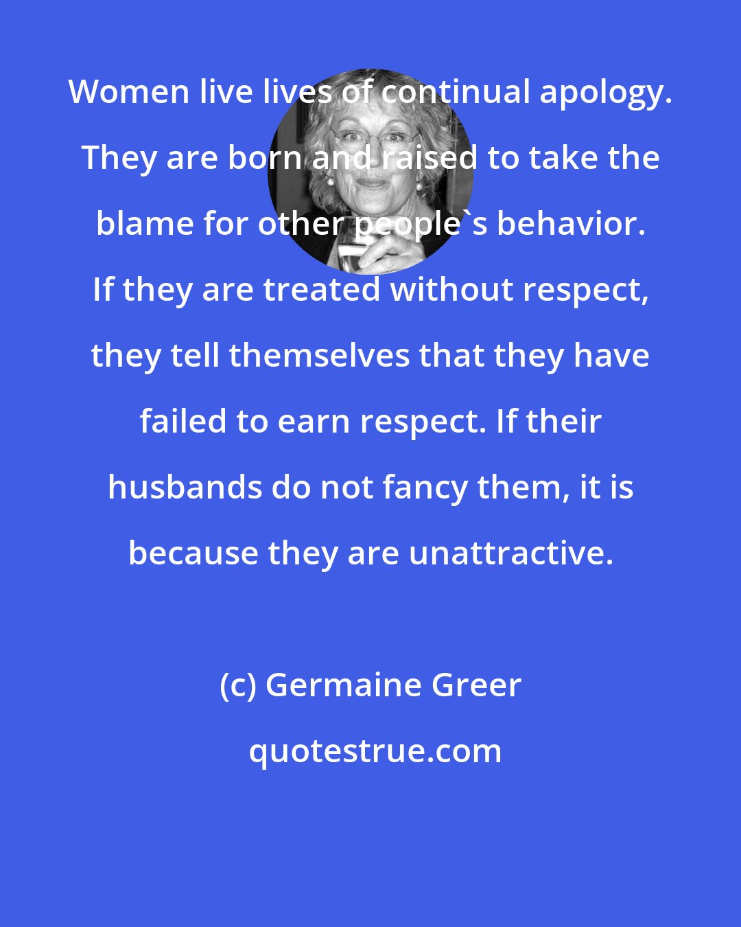 Germaine Greer: Women live lives of continual apology. They are born and raised to take the blame for other people's behavior. If they are treated without respect, they tell themselves that they have failed to earn respect. If their husbands do not fancy them, it is because they are unattractive.