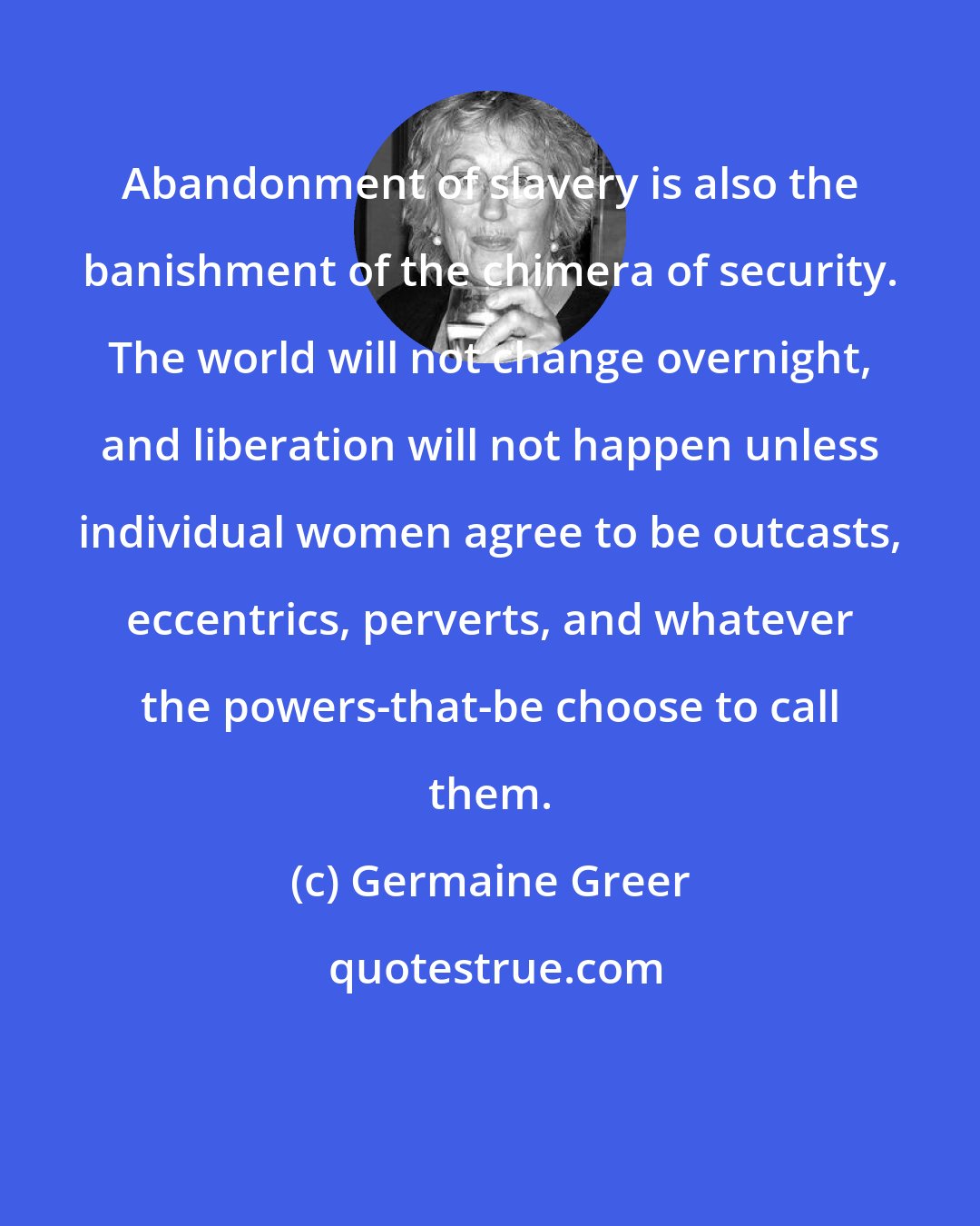 Germaine Greer: Abandonment of slavery is also the banishment of the chimera of security. The world will not change overnight, and liberation will not happen unless individual women agree to be outcasts, eccentrics, perverts, and whatever the powers-that-be choose to call them.