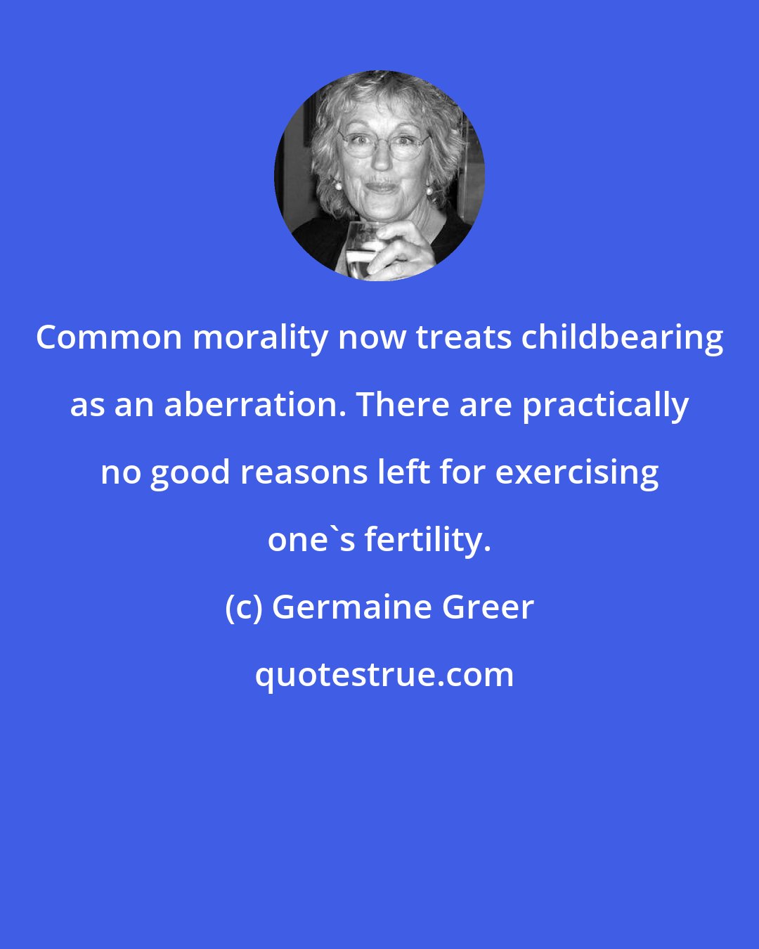 Germaine Greer: Common morality now treats childbearing as an aberration. There are practically no good reasons left for exercising one's fertility.