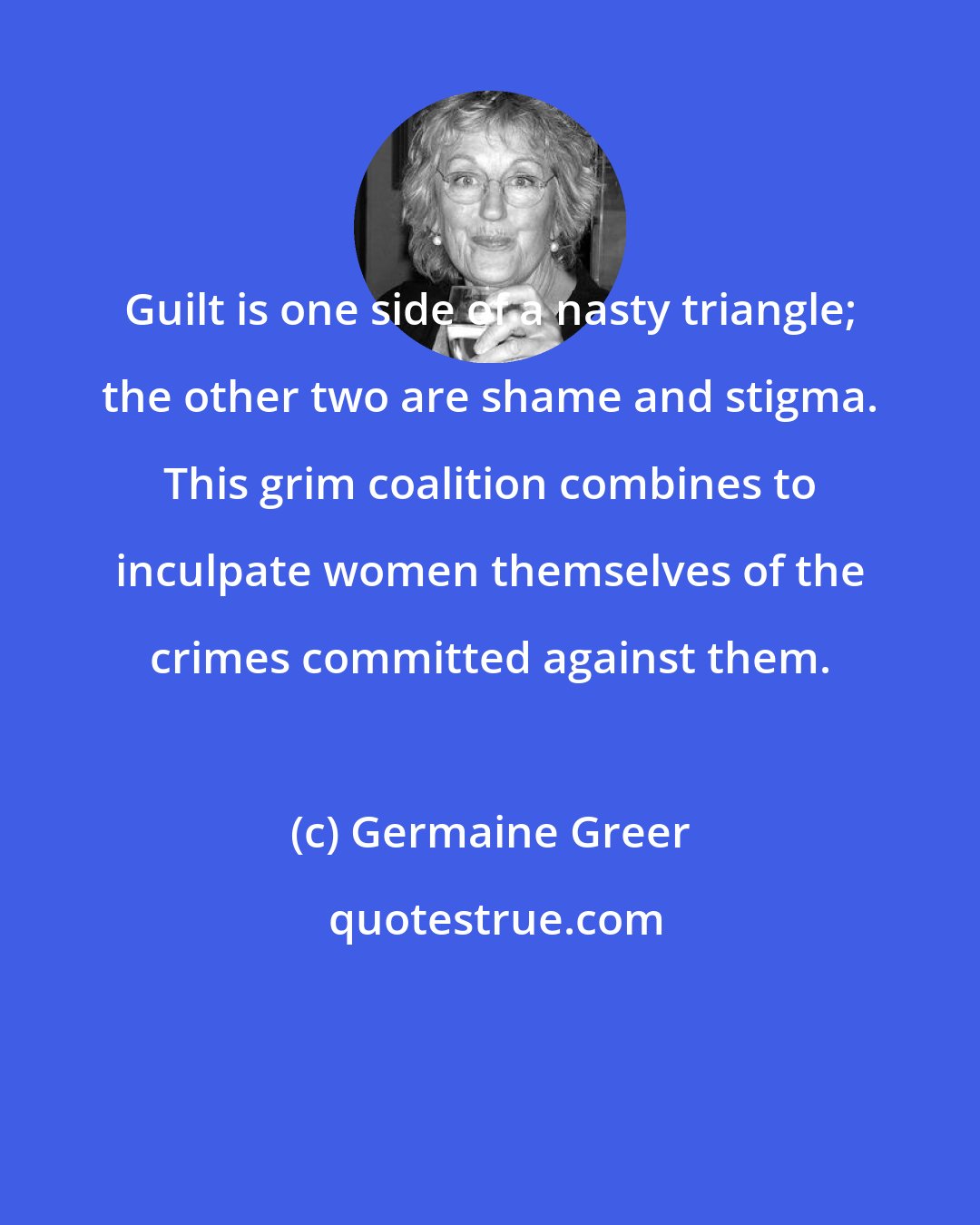 Germaine Greer: Guilt is one side of a nasty triangle; the other two are shame and stigma. This grim coalition combines to inculpate women themselves of the crimes committed against them.