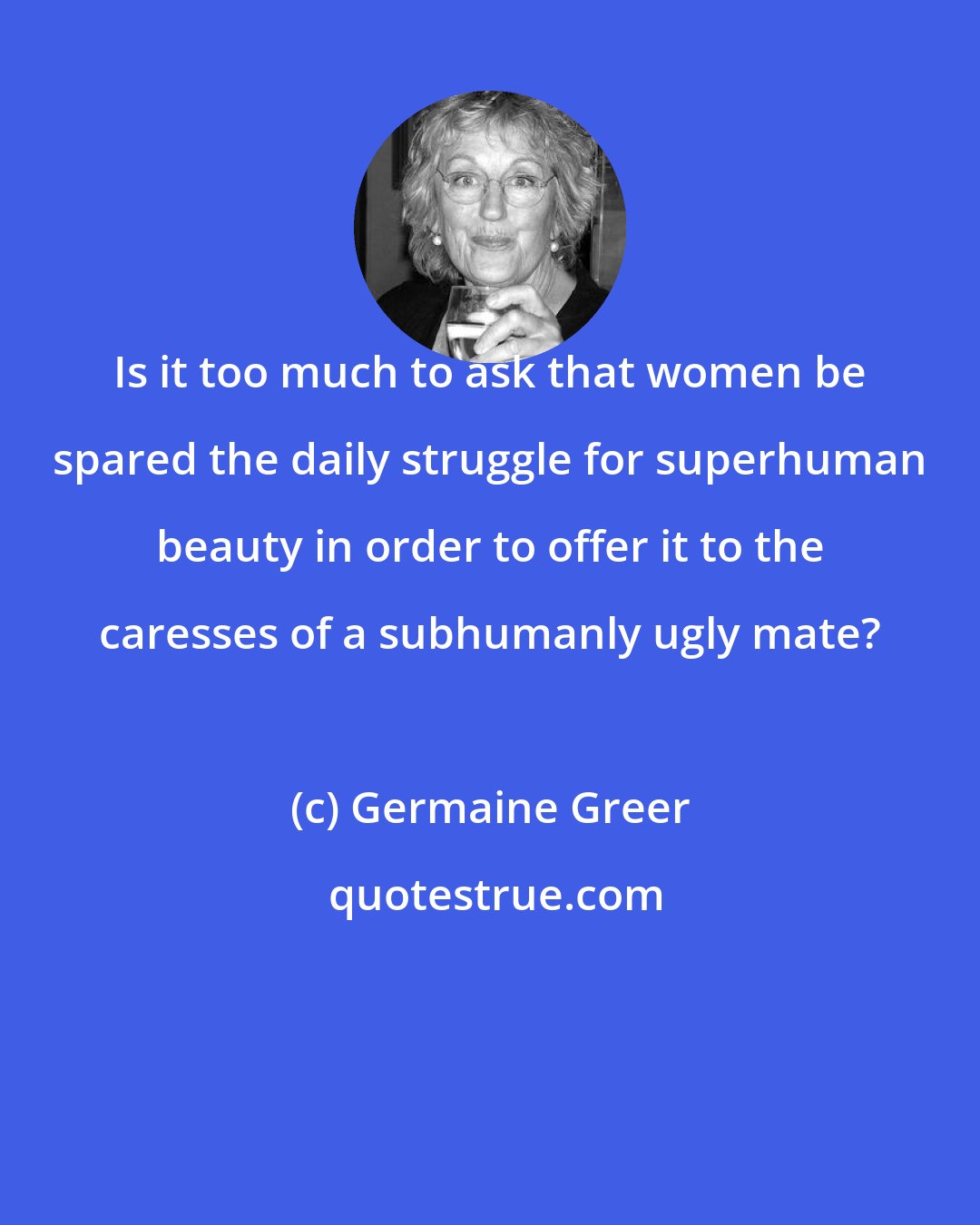 Germaine Greer: Is it too much to ask that women be spared the daily struggle for superhuman beauty in order to offer it to the caresses of a subhumanly ugly mate?