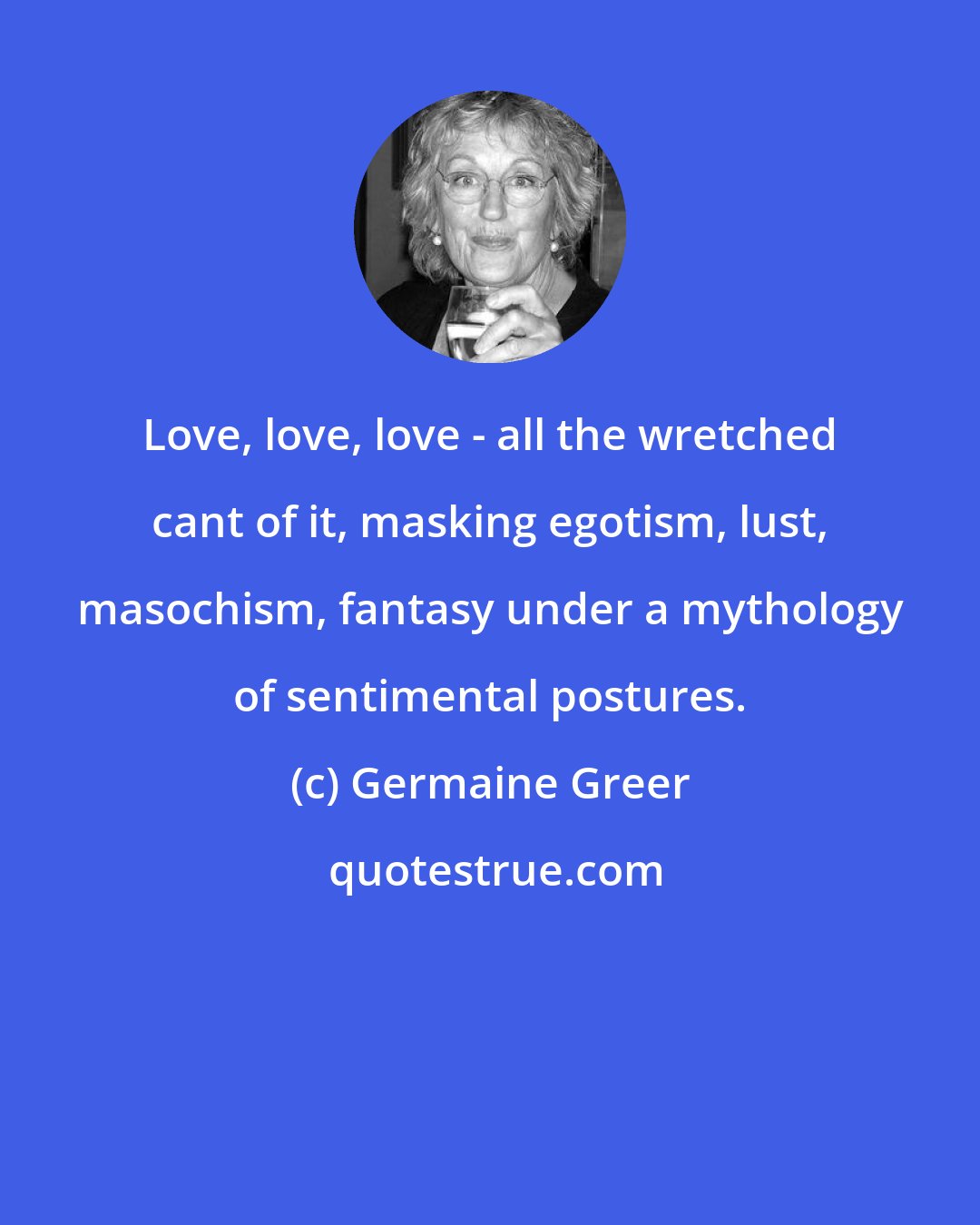 Germaine Greer: Love, love, love - all the wretched cant of it, masking egotism, lust, masochism, fantasy under a mythology of sentimental postures.