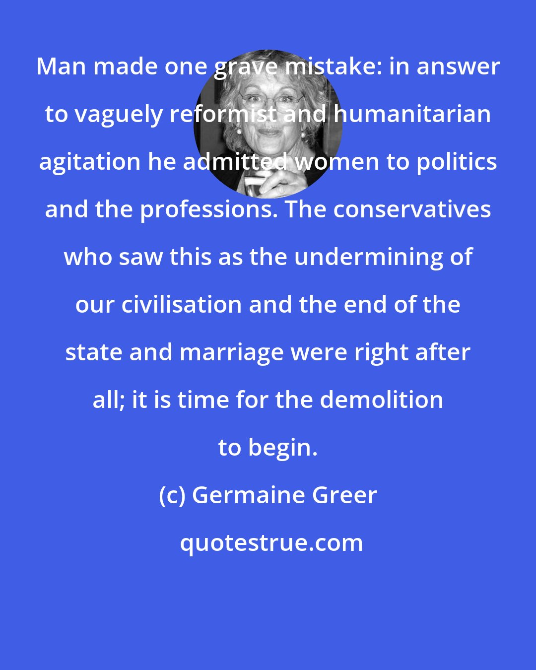 Germaine Greer: Man made one grave mistake: in answer to vaguely reformist and humanitarian agitation he admitted women to politics and the professions. The conservatives who saw this as the undermining of our civilisation and the end of the state and marriage were right after all; it is time for the demolition to begin.