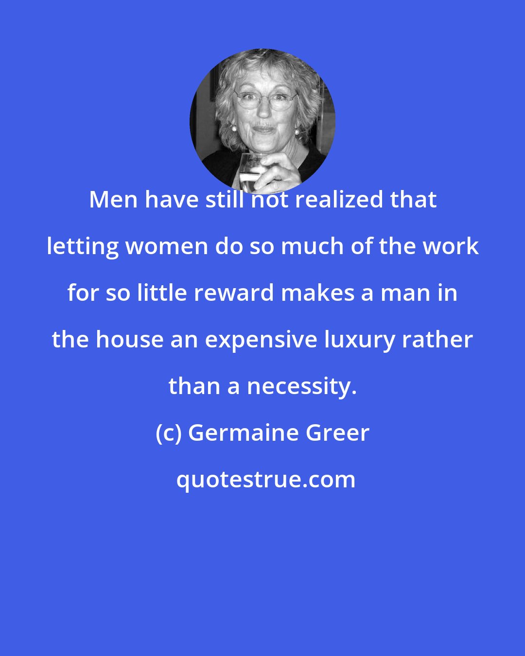 Germaine Greer: Men have still not realized that letting women do so much of the work for so little reward makes a man in the house an expensive luxury rather than a necessity.