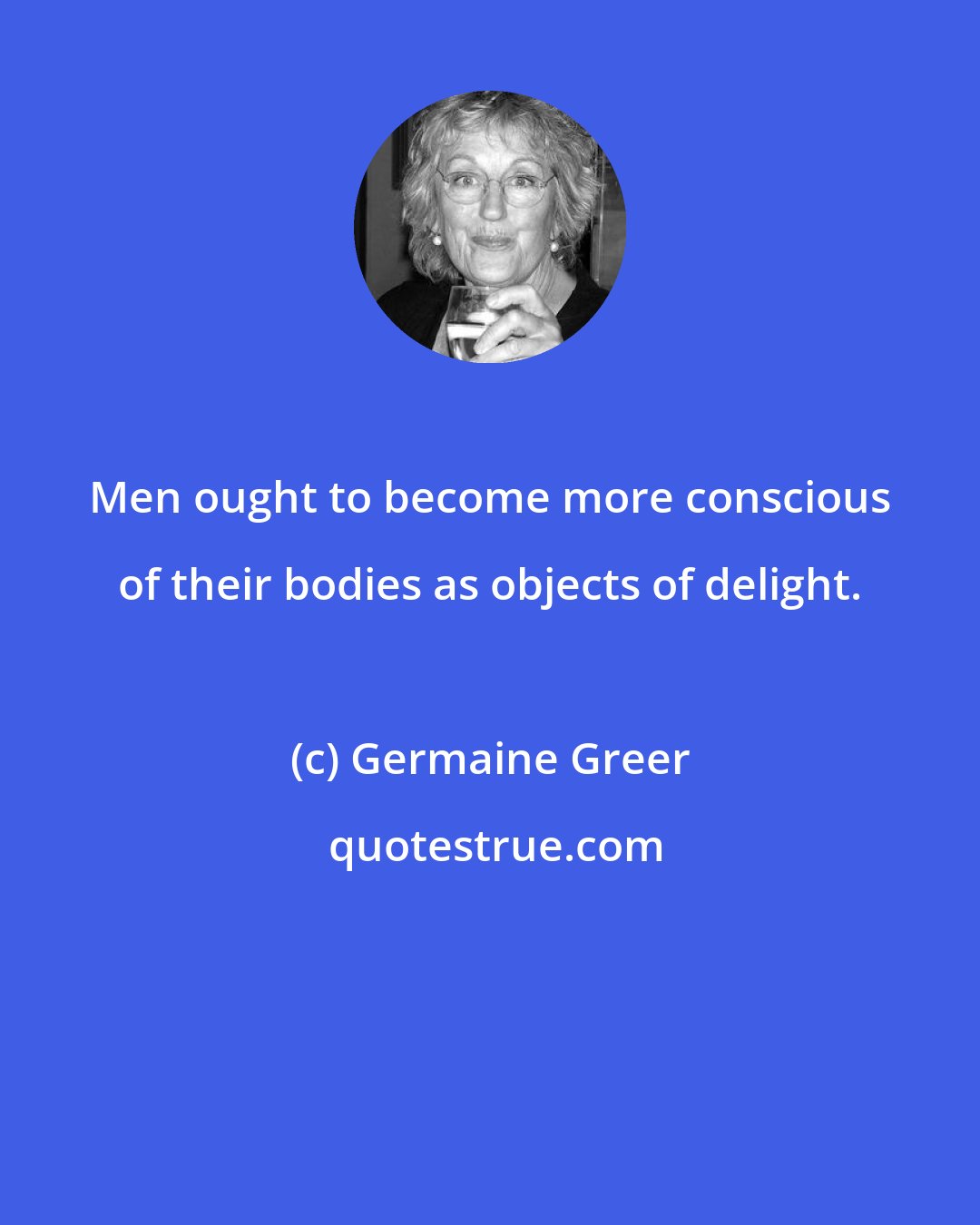 Germaine Greer: Men ought to become more conscious of their bodies as objects of delight.