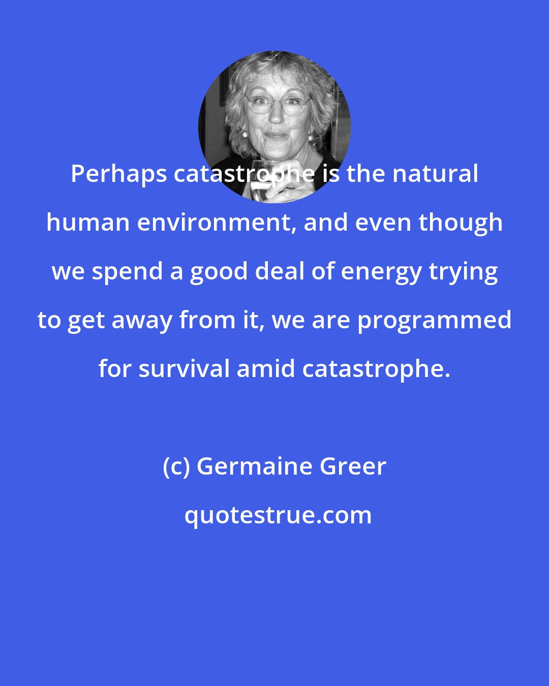 Germaine Greer: Perhaps catastrophe is the natural human environment, and even though we spend a good deal of energy trying to get away from it, we are programmed for survival amid catastrophe.