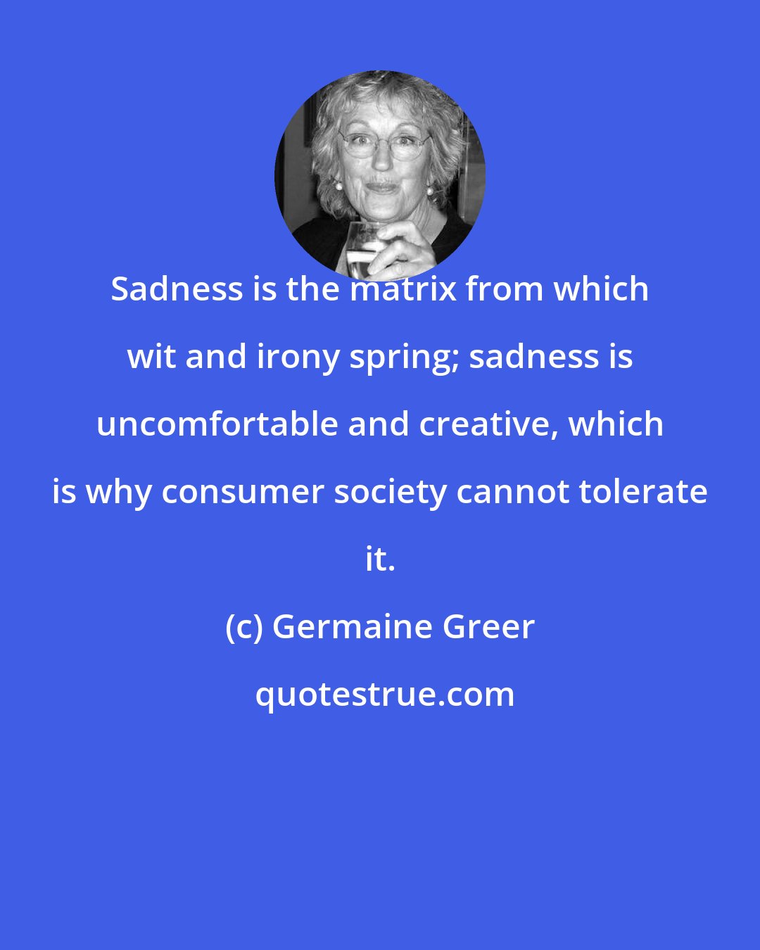 Germaine Greer: Sadness is the matrix from which wit and irony spring; sadness is uncomfortable and creative, which is why consumer society cannot tolerate it.