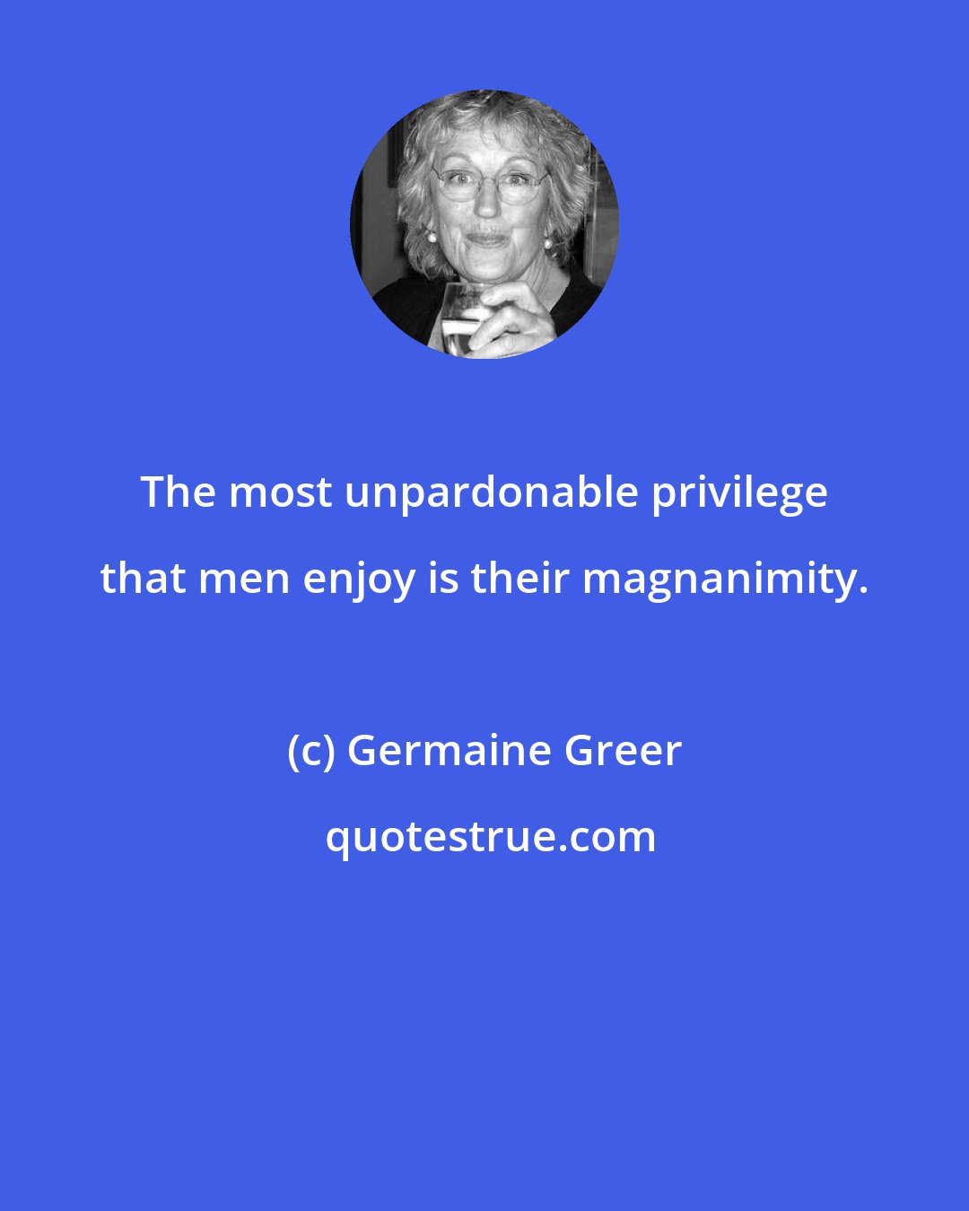 Germaine Greer: The most unpardonable privilege that men enjoy is their magnanimity.