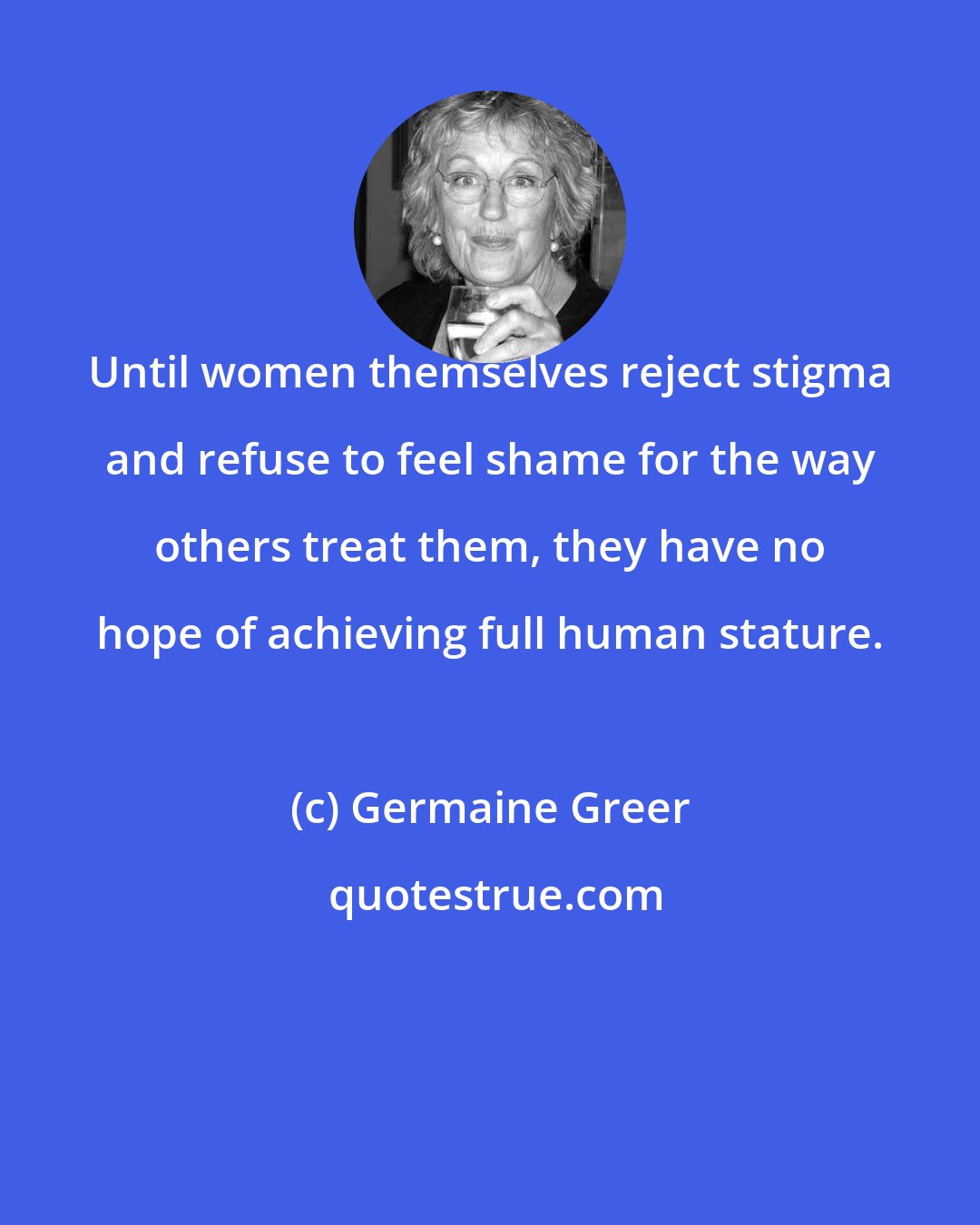 Germaine Greer: Until women themselves reject stigma and refuse to feel shame for the way others treat them, they have no hope of achieving full human stature.