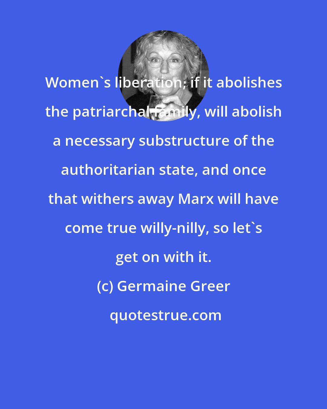 Germaine Greer: Women's liberation, if it abolishes the patriarchal family, will abolish a necessary substructure of the authoritarian state, and once that withers away Marx will have come true willy-nilly, so let's get on with it.