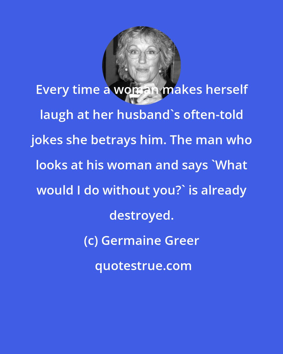 Germaine Greer: Every time a woman makes herself laugh at her husband's often-told jokes she betrays him. The man who looks at his woman and says 'What would I do without you?' is already destroyed.