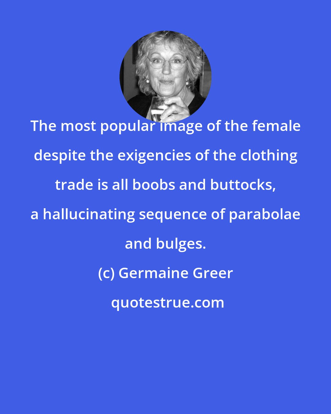 Germaine Greer: The most popular image of the female despite the exigencies of the clothing trade is all boobs and buttocks, a hallucinating sequence of parabolae and bulges.