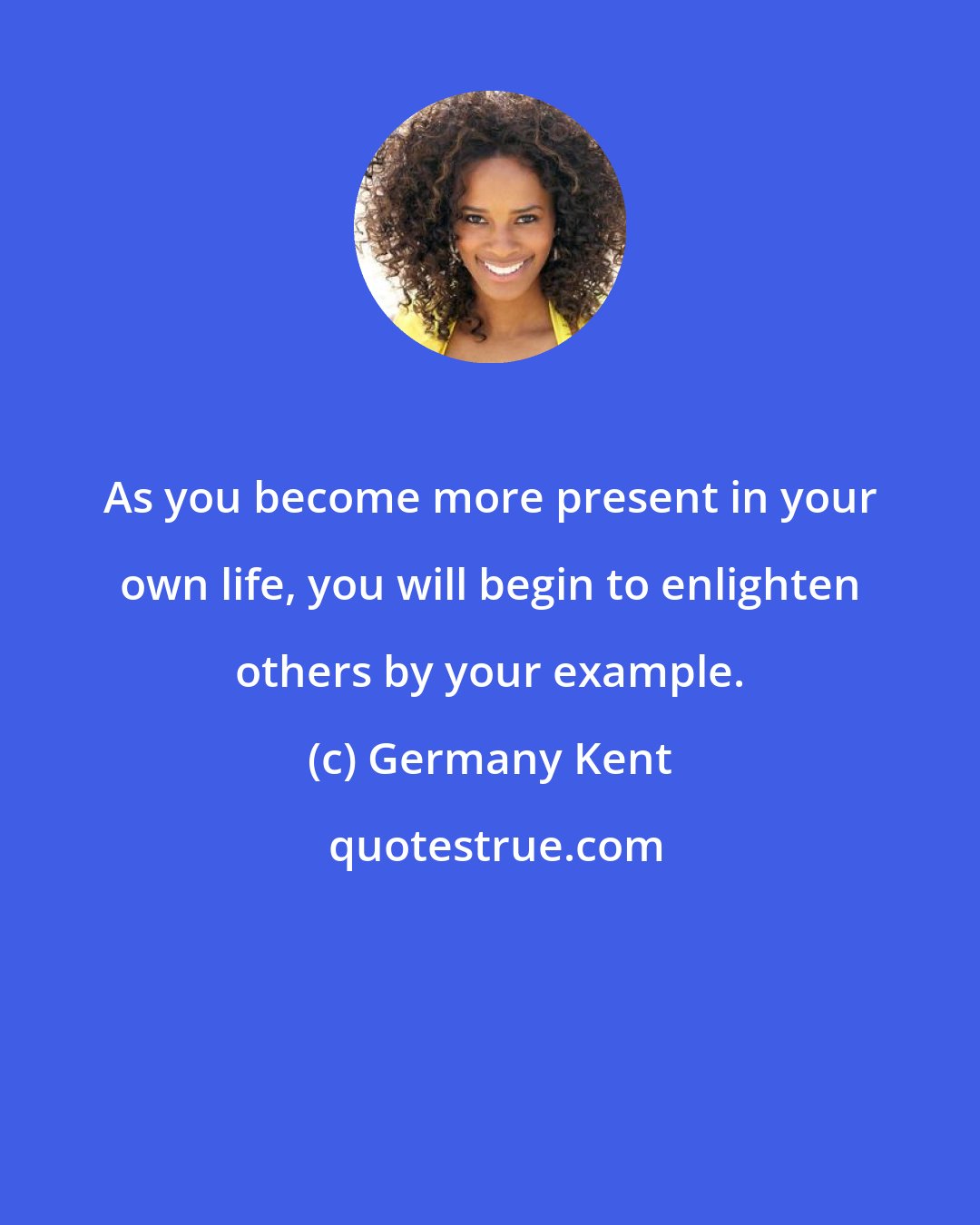 Germany Kent: As you become more present in your own life, you will begin to enlighten others by your example.