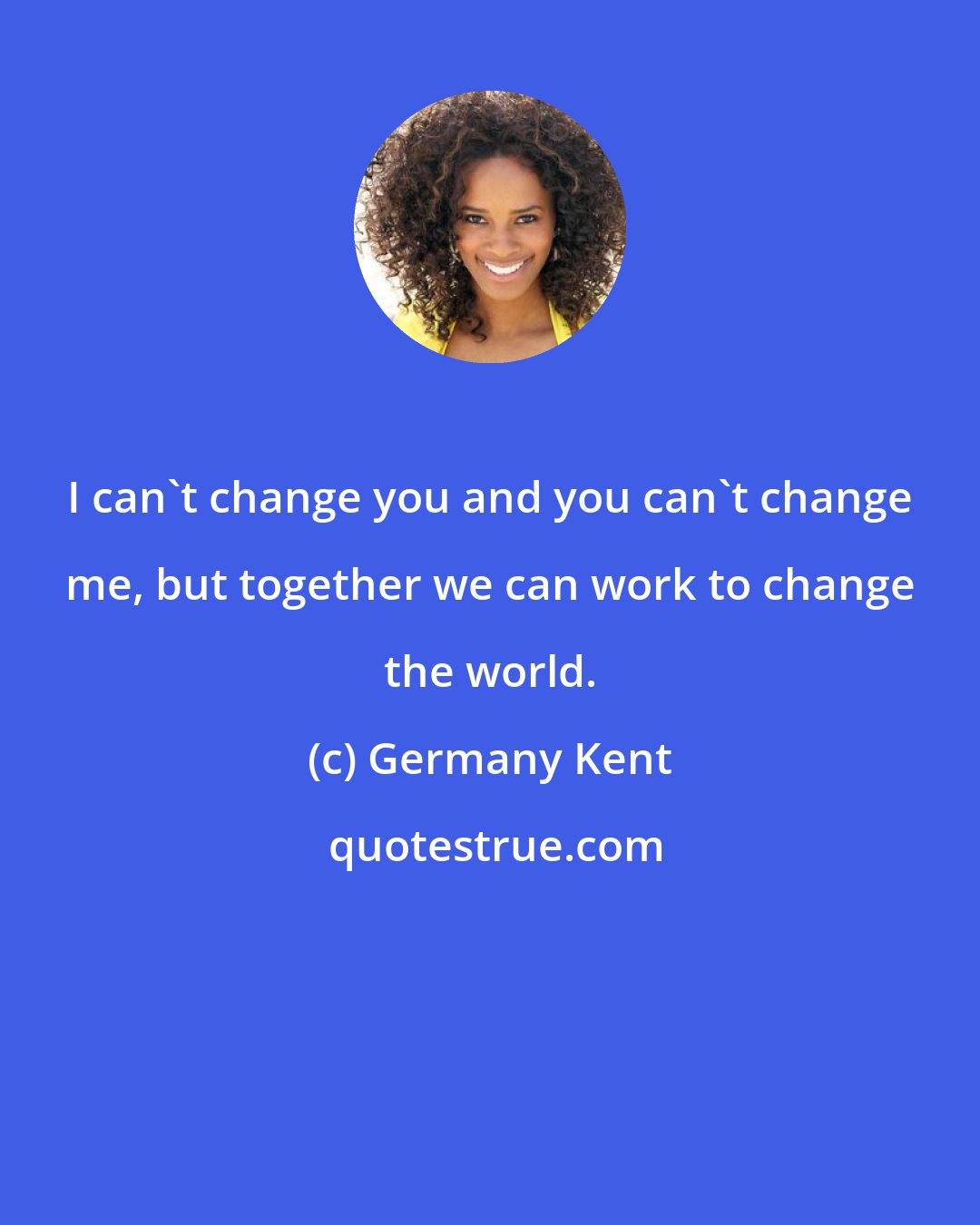 Germany Kent: I can't change you and you can't change me, but together we can work to change the world.