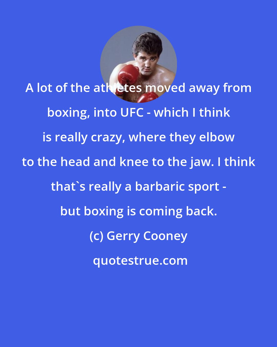 Gerry Cooney: A lot of the athletes moved away from boxing, into UFC - which I think is really crazy, where they elbow to the head and knee to the jaw. I think that's really a barbaric sport - but boxing is coming back.