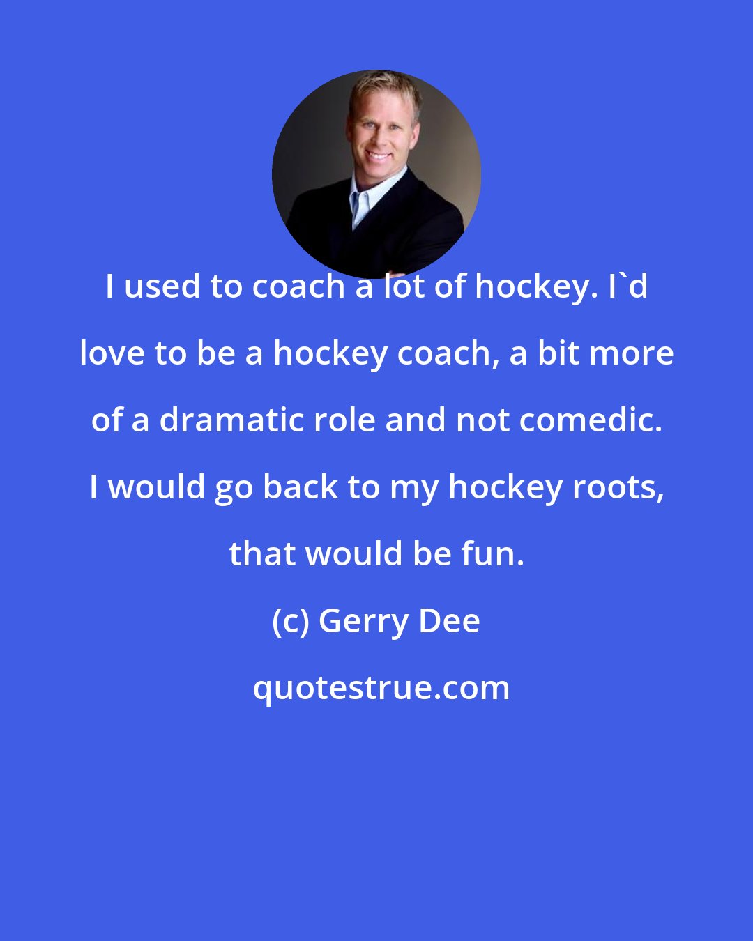 Gerry Dee: I used to coach a lot of hockey. I'd love to be a hockey coach, a bit more of a dramatic role and not comedic. I would go back to my hockey roots, that would be fun.