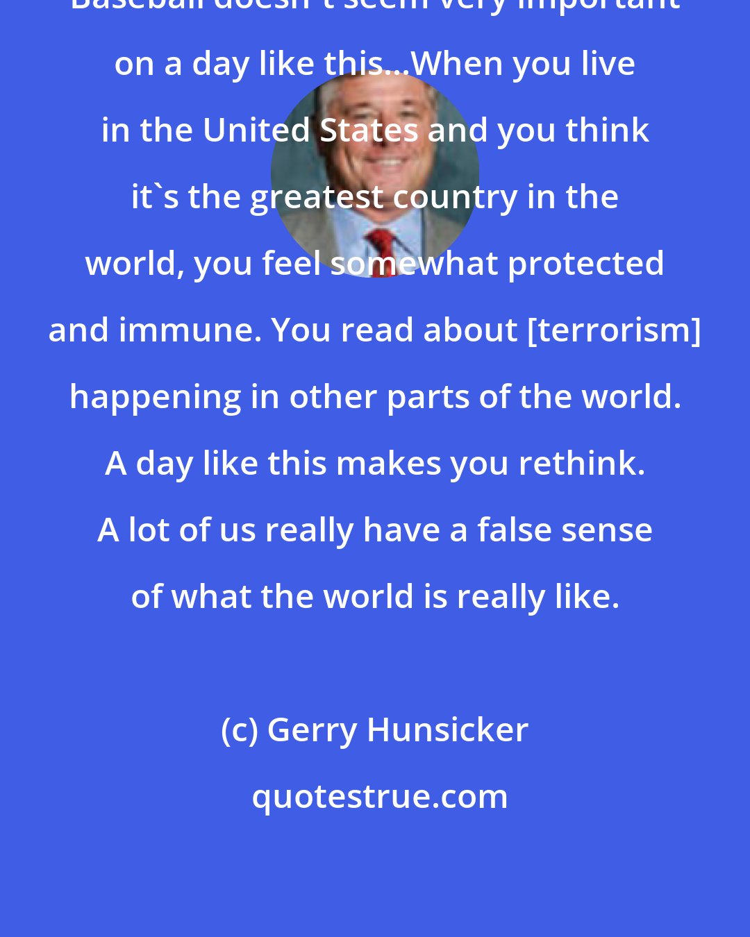 Gerry Hunsicker: Baseball doesn't seem very important on a day like this...When you live in the United States and you think it's the greatest country in the world, you feel somewhat protected and immune. You read about [terrorism] happening in other parts of the world. A day like this makes you rethink. A lot of us really have a false sense of what the world is really like.