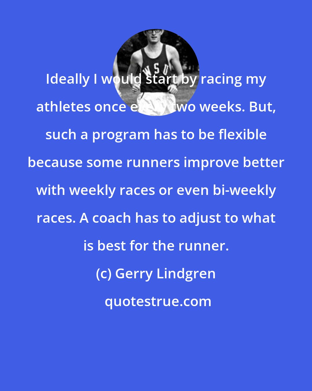 Gerry Lindgren: Ideally I would start by racing my athletes once every two weeks. But, such a program has to be flexible because some runners improve better with weekly races or even bi-weekly races. A coach has to adjust to what is best for the runner.